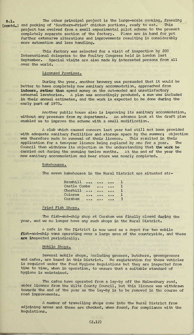 3.1. The other principal project is the large-scale cooking, freezing (contd.) and packing of 'Southern-Fried' chicken portions, ready to eat. This project has evolved from a small experimental pilot scheme to the present completely separate section of the factory. Plans are in hand for yet further extensive alterations and improvements resulting in considerably more automation and less handling. This factory was selected for a visit of inspection by 200 International delegates to the Poultry Congress held in London last September. Special visits are also made by interested persons from all over the world. Licensed Premises. During the year, another brewery was persuaded that it would be better to have completely new sanitary accommodation, approached from indoors, rather than spend money on the out-moded and unsatisfactory external lavatories. A plan was accordingly produced, a sum was included in their annual estimates, and the work is expected to be done during the early part of 1973. Another public house also is improving its sanitary accommodation, without any pressure from my department. An advance look at the draft plan enabled us to improve the scheme with a small modification. A club which caused concern last year had still not been provided with adequate sanitary facilities and storage space by the summer; objection was therefore made to renewal of their licence. This resulted in their application for a ten-year licence being replaced by one for a year. The Council then withdrew its objection on the understanding that the work be carried out during the ensuing twelve months. At the end of the year the new sanitary accommodation and beer store was nearly completed. Bakehouses. The seven bakehouses in the Rural District are situated at:- Bremhill oo» ..o o.o Castle Combe ... ... Cine rhil 1 o o o o o © .o. Coleme .o. oe© ooo Corsham ©oo o © o oo. 1 1 1 1 3 Fried Fish Shops. The fish-and-chip shop at Corsham was finally closed during the year, and we no longer have any such shops in the Rural District. A cafe in the District is now used as a depot for two mobile fish-and-chip vans operating over a large area of the countryside, and these are inspected periodically. Mobile Shops. Several mobile shops, including grocers, butchers, greengrocers and cafes, are based in this District. No registration for these vehicles is required under the Food Hygiene Regulations but they are inspected from time to time, when in operation, to ensure that a suitable standard of hygiene is maintained© The cafes have operated from a lay-by off the Malmesbury road, under licence from the Wilts County Council, but this licence was withdrawn towards the end of the year as the lay-by is to be removed in the course of road improvements. A number of travelling shops come into the Rural District from adjoining areas and these are checked, when found, for compliance with the Regulations.