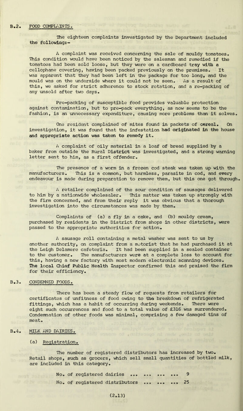 The eighteen complaints investigated by the Department included the following A complaint was received concerning the sale of mouldy tomatoes. Ibis condition would have been noticed by the salesman and remedied if the tomatoes had been sold loose, but they were on a cardboard tray with a cellophane covering, having been packed previously on the premises. It was apparent that they had been left in the package for too long, and the mould was on the underside where it could not be seen. As a result of this, we asked for strict adherence to stock rotation, and a re-packing of any unsold after two days. Pre-packing of susceptible food provides valuable protection against contamination, but to pre-pack everything, as now seems to be the fashion, is an unnecessary expenditure, causing more problems than it solves. One resident complained of mites found in packets of cereal. On investigation, it was found that the infestation had originated in the house and appropriate action was taken to remedy it. A complaint of oily material in a loaf of bread supplied by a baker from outside the Rural District was investigated, and a strong warning letter sent to him, as a first offender. The presence of a worm in a frozen cod steak was taken up with the manufacturers. This is a common, but harmless, parasite in cod, and every endeavour is made during preparation to remove them, but this one got through. A retailer complained of the sour condition of sausages delivered to him by a nationwide wholesaler. This matter was taken up strongly with the firm concerned, and from their reply it was obvious that a thorough investigation into the circumstances was made by them. Complaints of (a) a fly in a cake, and (b) mouldy cream, purchased by residents in the District from shops in other districts, were passed to the appropriate authorities for action. A sausage roll containing a metal washer was sent to us by another authority, on complaint from a motorist that he had purchased it at the Leigh Delamere cafeteria. It had been supplied in a sealed container to the customer. The manufacturers were at a complete loss to account for this, having a new factory with most modern electronic scanning devices. The local Chief Public Health Inspector confirmed this and praised the firm for their efficiency. B.3. CONDEMNED FOODS. There has been a steady flow of requests from retailers for certificates of unfitness of food owing to the breakdown of refrigerated fittings, which has a habit of occurring during weekends. There were eight such occurrences and food to a total value of £316 was surrendered. Condemnation of other foods was minimal, comprising a few damaged tins of meat. B.4. MILK AND DAIRIES. (a) Registration. The number of registered distributors has increased by two. Retail shops, such as grocers, which sell small quantities of bottled milk, are included in this category. No. of registered dairies ... ... ... ... 9 No. of registered distributors ... ... ... 25