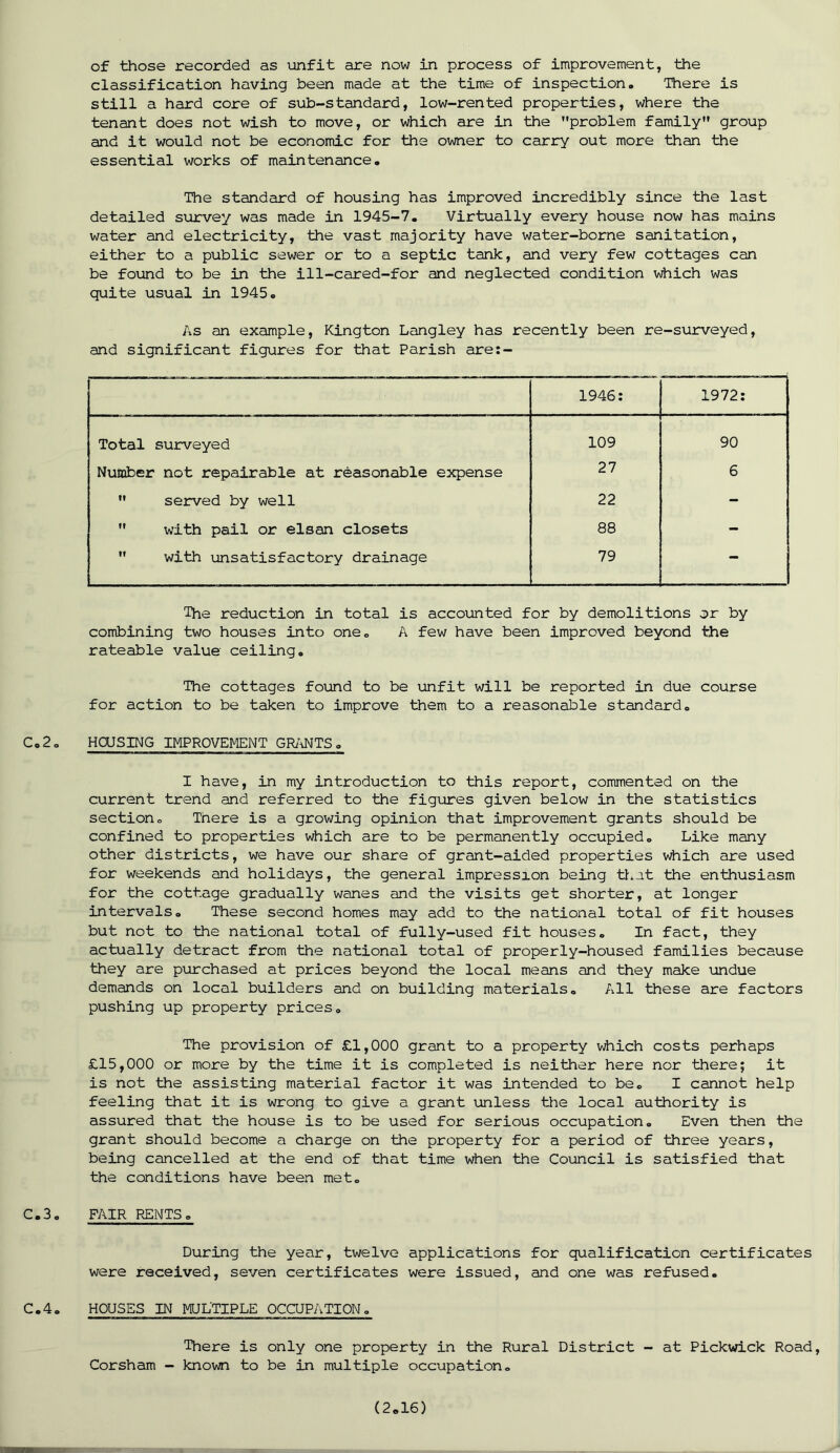 of those recorded as unfit are now in process of improvement, the classification having been made at the time of inspection. There is still a hard core of sub-standard, low-rented properties, where the tenant does not wish to move, or which are in the problem family group and it would not be economic for the owner to carry out more than the essential works of maintenance. The standard of housing has improved incredibly since the last detailed survey was made in 1945-7. Virtually every house now has mains water and electricity, the vast majority have water-borne sanitation, either to a public sewer or to a septic tank, and very few cottages can be found to be in the ill-cared-for and neglected condition which was quite usual in 1945. As an example, Kington Langley has recently been re-surveyed, and significant figures for that Parish are:- 1946: 1972: Total surveyed 109 90 Number not repairable at reasonable expense 27 6  served by well 22 -  with pail or elsan closets 88 -  with unsatisfactory drainage 79 — The reduction in total is accounted for by demolitions or by combining two houses into one. A few have been improved beyond the rateable value ceiling. The cottages found to be unfit will be reported in due course for action to be taken to improve them to a reasonable standard. C,2o HOUSING IMPROVEMENT GRANTS. I have, in my introduction to this report, commented on the current trend and referred to the figures given below in the statistics section. There is a growing opinion that improvement grants should be confined to properties which are to be permanently occupied. Like many other districts, we have our share of grant-aided properties which are used for weekends and holidays, the general impression being that the enthusiasm for the cottage gradually wanes and the visits get shorter, at longer intervals. These second homes may add to the national total of fit houses but not to the national total of fully-used fit houses. In fact, they actually detract from the national total of properly-housed families because they are purchased at prices beyond the local means and they make undue demands on local builders and on building materials. All these are factors pushing up property prices. The provision of £1,000 grant to a property which costs perhaps £15,000 or more by the time it is completed is neither here nor there; it is not the assisting material factor it was intended to be. I cannot help feeling that it is wrong to give a grant unless the local authority is assured that the house is to be used for serious occupation. Even then the grant should become a charge on the property for a period of three years, being cancelled at the end of that time when the Council is satisfied that the conditions have been met. C.3. FAIR RENTS. During the year, twelve applications for qualification certificates were received, seven certificates were issued, and one was refused. C.4. HOUSES IN MULTIPLE OCCUPATION. There is only one property in the Rural District - at Pickwick Road, Corsham - known to be in multiple occupation. v
