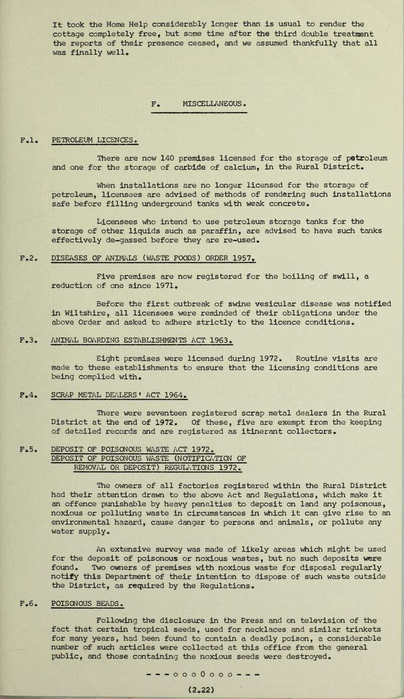 It took the Home Help considerably longer than is usual to render the cottage completely free, but some time after the third double treatment the reports of their presence ceased, and we assumed thankfully that all was finally well. F. MISCELLANEOUS. F.l. PETROLEUM LICENCES. There are now 140 premises licensed for the storage of petroleum and one for the storage of carbide of calcium, in the Rural District. When installations are no longer licensed for the storage of petroleum, licensees are advised of methods of rendering such installations safe before filling underground tanks with weak concrete. Licensees who intend to use petroleum storage tanks for the storage of other liquids such as paraffin, are advised to have such tanks effectively de-gassed before they are re-used. F.2. DISEASES OF ANIMALS (WASTE FOODS) ORDER 1957. Five premises are now registered for the boiling of swill, a reduction of one since 1971, Before the first outbreak of swine vesicular disease was notified in Wiltshire, all licensees were reminded of their obligations under the above Order and asked to adhere strictly to the licence conditions. F.3. ANIMAL BOARDING ESTABLISHMENTS ACT 1963. Eight premises were licensed during 1972. Routine visits are made to these establishments to ensure that the licensing conditions are being complied with. F.4. SCRAP METAL DEALERS * ACT 1964. There were seventeen registered scrap metal dealers in the Rural District at the end of 1972. Of these, five are exempt from the keeping of detailed records and are registered as itinerant collectors. F.5. DEPOSIT OF POISONOUS WASTE ACT 1972. DEPOSIT OF POISONOUS WASTE (NOTIFICATION OF REMOVAL OR DEPOSIT) REGULATIONS 1972. The owners of all factories registered within the Rural District had their attention drawn to the above Act and Regulations, which make it an offence punishable by heavy penalties to deposit on land any poisonous, noxious or polluting waste in circumstances in which it can give rise to an environmental hazard, cause danger to persons and animals, or pollute any water supply. An extensive survey was made of likely areas which might be used for the deposit of poisonous or noxious wastes, but no such deposits were found. Two owners of premises with noxious waste for disposal regularly notify this Department of their intention to dispose of such waste outside the District, as required by the Regulations. F.6. POISONOUS BEADS. Following the disclosure in the Press and on television of the fact that certain tropical seeds, used for necklaces and similar trinkets for many years, had been found to contain a deadly poison, a considerable number of such articles were collected at this office from the general public, and those containing the noxious seeds were destroyed. ---oooOooo (2.22) !