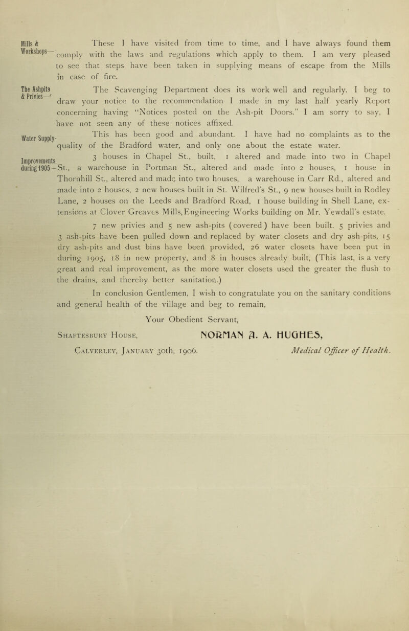 Mills & Workshops^ The Ashpits & Privies—' Water Supply Improvements (luring 1905 - These I have visited from time to time, and I have always found them comply with the laws and regulations which apply to them. I am very pleased to see that steps have been taken in supplying means of escape from the Mills in case of fire. The Scavenging Department does its work well and regularly. I beg to draw your notice to the recommendation I made in my last half yearly Report concerning having “Notices posted on the Ash-pit Doors.” I am sorry to say, I have not seen any of these notices affixed. This has been good and abundant. I have had no complaints as to the quality of the Bradford water, and only one about the estate water. 3 houses in Chapel St., built, i altered and made into two in Chapel -St., a warehouse in Portman St., altered and made into 2 houses, i house in Thornhill St., altered and made into two houses, a warehouse in Carr Rd., altered and made into 2 houses, 2 new houses built in St. Wilfred’s St., 9 new houses built in Rodley Lane, 2 houses on the Leeds and Bradford Road, i house building in Shell Lane, ex- tensions at Clover Greaves Mills,Engineerinor Works building on Mr. Yewdall’s estate. 7 new privies and 5 new ash-pits (covered) have been built. 5 privies and 3 ash-pits have been pulled down and replaced by water closets and dry ash-pits, 15 dry ash-pits and dust bins have beert provided, 26 water closets have been put in during 1905, 18 in new property, and 8 in houses already built, (This last, is a very great and real improvement, as the more water closets used the greater the flush to the drains, and there’oy better sanitation.) In conclusion Gentlemen, I wish to congratulate you on the sanitary conditions and general health of the village and beg to remain, o 00’ Your Obedient Servant, Shaftesbury House, NOi^riAIN 3. A. HUGHES, Medical Officer of Health. Calverley, January 30th, 1906.