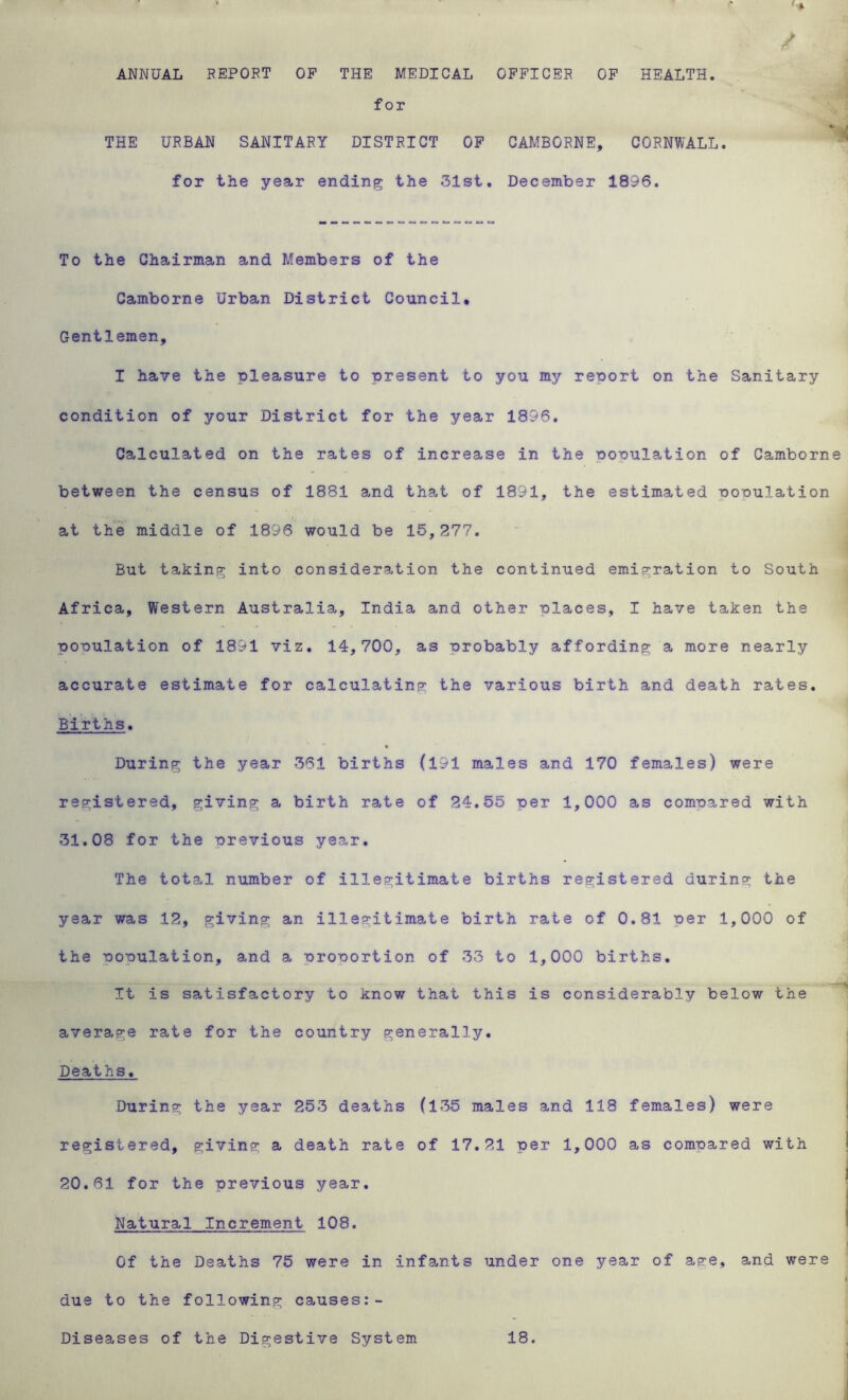 Hill , g ^ / ANNUAL REPORT OF THE MEDICAL OFFICER OF HEALTH. for THE URBAN SANITARY DISTRICT OF CAMBORNE, CORNWALL, for the year ending the 31st. December 1896. To the Chairman and Members of the Camborne Urban District Council. Gentlemen, I have the pleasure to present to you my report on the Sanitary condition of your District for the year 1896. Calculated on the rates of increase in the population of Camborne between the census of 1881 and that of 1891, the estimated population at the middle of 1896 would be 15,277. But taking into consideration the continued emigration to South Africa, Western Australia, India and other places, I have taken the population of 1891 viz. 14,700, as probably affording a more nearly accurate estimate for calculating the various birth and death rates. Births. During the year 361 births (191 males and 170 females) were registered, giving a birth rate of 24.55 per 1,000 as compared with 31.08 for the previous year. The total number of illegitimate births registered during the year was 12, giving an illegitimate birth rate of 0.81 per 1,000 of the population, and a proportion of 33 to 1,000 births. It is satisfactory to know that this is considerably below the average rate for the country generally. Deaths. During the year 253 deaths (135 males and 118 females) were registered, giving a death rate of 17.21 per 1,000 as compared with 20.61 for the previous year. Natural Increment 108. Of the Deaths 75 were in infants under one year of asre, and were due to the following causes:- Diseases of the Digestive System 18.