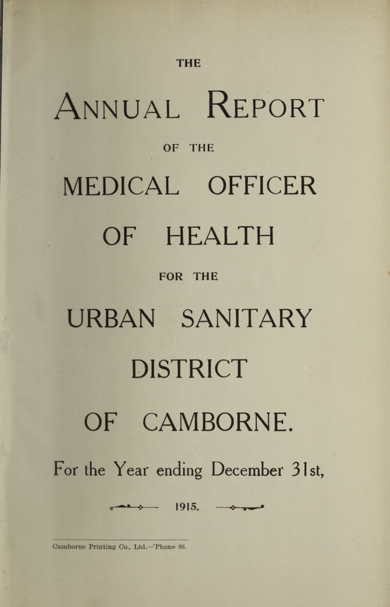 THE Annual Report OF THE MEDICAL OFFICER OF HEALTH FOR THE URBAN SANITARY DISTRICT OF CAMBORNE. For the Year ending December 31st, — 1915. — Camborne Printing Co., Ltd.—’Phone 88.