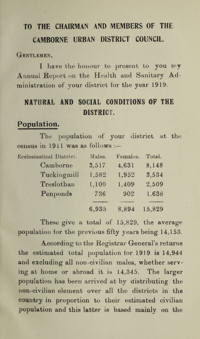 TO THE CHAIRMAN AND MEMBERS OF THE CAMBORNE URBAN DISTRICT COUNCIL. Gentlemen, I have the honour to present to you rny Annual Keport on the Health and Sanitary Ad- ministration of your district for the year 1919. NATURAL AND SOCIAL CONDITIONS OF THE DISTRICT. Population. The population of your district at the census in 1911 was as follows ; :— p]cclesiastical District. Males. Females. Total. Camborne 3,517 4,631 8,148 Tuckiugmill 1,582 1,952 3,534 Treslothan 1,100 1,409 2,509 Penponds 736 902 1,638 6,935 8,894 15,829 These give ; a total of 15,829, the average population for the previous fifty years being 14,153. According to the Registrar General’s returns the estimated total population for 1919 is 14,944 and excluding all non-civilian males, whether serv- ing at home or abroad it is 14,345. The larger population has been arrived at by distributing the non-civilian element over all the districts in the country in proportion to their estimated civilian population and this latter is based mainly on the