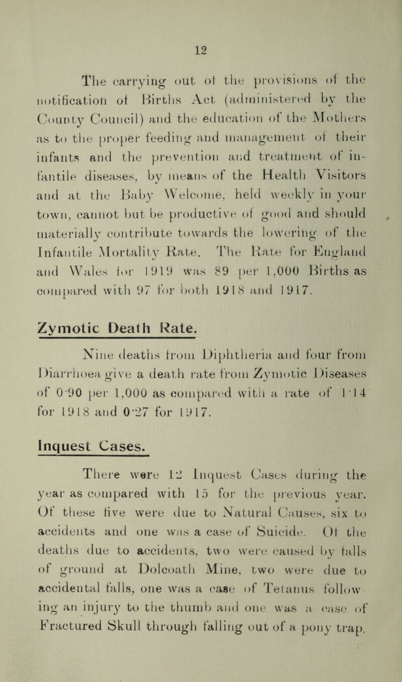 The carrying out of the piovisions of tlie notification of Birtlis Act (administered by tlie Count} Council) and the education of the Mothers as to the [)roper feeding and management of tlieir infants and the prevention and treatment of in- fantile diseases, by means of the Kealth \ isitors and at tlie Baby Welcome, held weekly in your town, cannot but be productive of good and should materially contribute towards the lowering of the Infantile Mortality Rate. The Rate for England and Wales for 1919 was 89 [ler L,000 Births as com[)ared with 97 for both 1918 and 1917. Zymotic Death Rate. Nine deaths from Diphtheria and four from 1 )iai’rhoea give a death rate from Zymotic Diseases of 0 90 per 1,000 as com[)ared with a rate of 1'I4 for 1918 and 0*27 for 1917. Inquest Cases. There were 12 Inquest Cases during the year as compared with 15 for the [irevious year. Of these five were due to Xatural Causes, six to accidents and one was a case of Suicide. Of the deaths due to accidents, two were caused Uy falls of ground at Dolcoath Mine, two were due to accidental falls, one was a case of Tetanus follow ing an injury to the thumb and one was a (!ase of Fractured Skull through falling out of a pony trap.