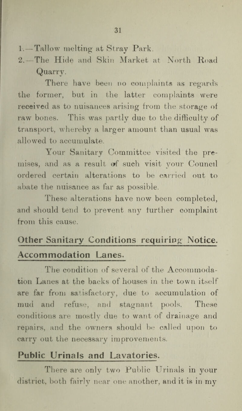 1-. — Tallow melting at Stray Park. 2.—The Hide and Skin Market at North Road Quarry. There have been no complaints as regards the former, but in the latter complaints were received as to nuisances arising from the storage of raw bones. This was partly due to the difficulty of transport, whei’eby a larger amount than usual was allowed to accumulate. Your Sanitary Committee visited the pre- mises, and as a result (?f such visit your Council ordered certain alterations to be carried out to abate the nuisance as far as possible. These alterations have now been completed, and should tend to prevent any further complaint from this cause. Other Sanitary Conditions requiring Notice^ Accommodation Lanes. The condition of several of the Accommoda- tion Lanes at the backs of houses in the town itself are far from satisfactory, due to accumulation of mud and refuse, and stagnant pools. These conditions are mostlv due to want of drainage and repairs, and the owners should be called upon to carry out the necessary improvenients. Public Urinals and Lavatories. There are only two Public Urinals in your district, both fairly near one another, and it is in my