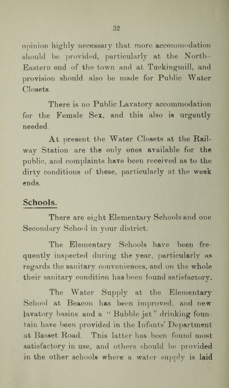opinion highly necessary that more acconinn>dation should be provided, particularly at the North- Eastern end of the town and at Tuckingtnill, and provision should also be made for Public Water Closets. There is no Public Lavatory accommodation for the Female Sex, and this also is urgently needed. At present the Water Closets at the Rail- way Station are the only ones available for the public, and complaints have been received as to the dirty conditions of these, particularly at the week ends. Schools. There are eight Elementary Schools and one Secondary School in your district. The Elementary Schools have been fre- quently ins[)ected during the year, ])articularly as regards the sanitary conveniences, and on the whole their sanitary condition has been found satisfactory. The Water Supply at the Elementary School at Beacon has been improved, and new lavatory basins and a “ Bubble jet” drinking foun- tain have been provided in the Infants’ Department at Basset Road. This latter has been found most satisfactory in use, and others should be pi ovided in the other schools where a wattu' supply is laid