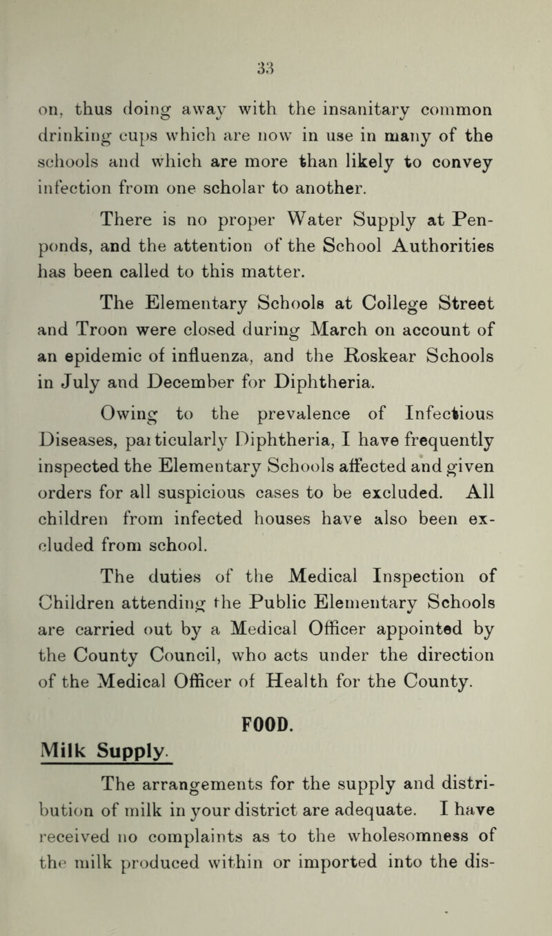 on, thus (loin^ awav with the insanitary comnaon drinking cups whicli are now in use in many of the schools and which are more than likely to convey infection from one scholar to another. There is no proper Water Supply at Pen- ponds, and the attention of the School Authorities has been called to this matter. The Elementary Schools at College Street and Troon were closed during March on account of an epidemic of influenza, and the Roskear Schools in July and December for Diphtheria. Owing to the prevalence of Infectious Diseases, par ticularl}^ Diphtheria, I have frequently inspected the Elementary Schools affected and given orders for all suspicious cases to be excluded. All children from infected houses have also been ex- cluded from school. The duties of the Medical Inspection of Children attending the Public Elementary Schools are carried out by a Medical Officer appointed by the County Council, who acts under the direction of the Medical Officer of Health for the County. FOOD. Milk Supply. The arrangements for the supply and distri- bution of milk in your district are adequate. I have received no complaints as to the wholesomness of the milk produced within or imported into the dis-