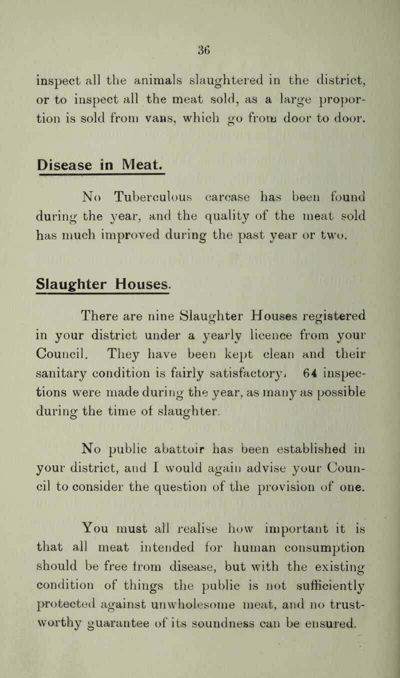 inspect all the animals slaughtered in the district, or to inspect all the meat sold, as a large propor- tion is sold from vans, which go from door to door. Disease in Meat. No Tuberculous carcase has been found during the year, and the quality of the meat sold has much improved during the past year or two. Slaughter Houses. There are nine Slaughter Houses registered in your district under a yearly licence from your Council. They have been kept clean and their sanitary condition is fairly satisfactoryi 64 inspec- tions were made during the year, as many as possible during the time of slauofhter. o o No public abattoir has been established in your district, and I would again advise your Coun- cil to consider the question of the provision of one. You must all realise how important it is that all meat intended for human consumption should be free from disease, but with the existing condition of things the public is not sufficiently protected against unwholesome meat, and no trust- worthy guarantee of its soundness can be ensured. I