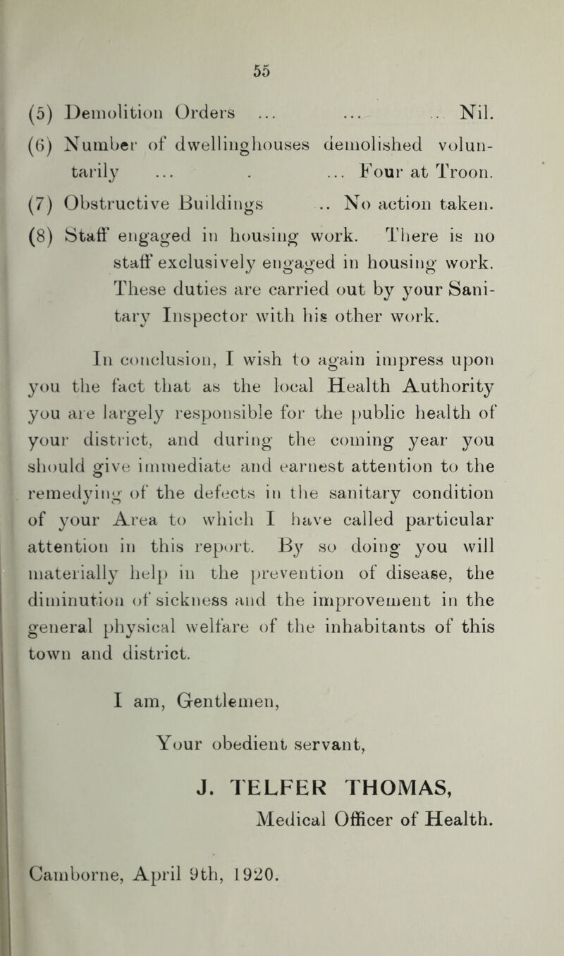 (5) Demolition Orders ... ... .. Nil. (6) Number of dwelliiigliouses demolished volun- tarily ... . ... Four at Troon. (7) Obstructive Buildings .. No action taken. (8) Staff engaged in housing work. There is no staff exclusively engaged in housing work. These duties are carried out by your Sani- tary Inspector with his other work. In conclusion, I wish to again impress upon you the fact that as the local Health Authority you are largely responsible for the public health of your district, and during the coming year you should ofive immediate and earnest attention to the remedying of the defects in the sanitary condition of your Area to which I iiave called particular attention in this report. By so doing you will materially help in the prevention of disease, the diminution of sickness and the improvement in the general physical welfare of the inhabitants of this town and district. I am, Gentlemen, Your obedient servant, J. TELFER THOMAS, Medical Officer of Health. Camborne, April yth, 1920.