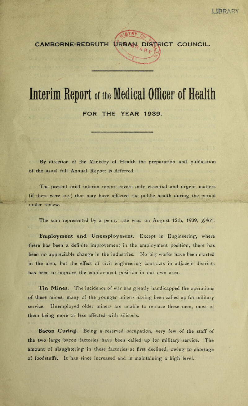 UBRARY CAMBORNE-REDRUTH Merim Report ot tue Medical Oicer of Health FOR THE YEAR 1939. By direction of the Ministry of Health the preparation and publication of the usual full Annual Report is deferred. The present brief interim report covers only essential and urg'ent matters (if there were any) that may have affected the public health during the period under review. The sum represented by a penny rate was, on August 15th, 1939, ;^461. Employment and Unemployment. Except in Engineering, where there has been a definite improvement in the employment position, there has been no appreciable change in the industries. No big works have been started in the area, but the effect of civil engineering contracts in adjacent districts has been to improve the employment position in our own area. Tin Mines. The incidence of war has greatly handicapped the operations of these mines, many of the younger miners having been called up for military service. Unemployed older miners are unable to replace these men, most of them being more or less affected with silicosis. Bacon Curing. Being a reserved occupation, very few of the staff of the two large bacon factories have been called up for military service. The amount of slaughtering in these factories at first declined, owing to shortage of foodstuffs. It has since increased and is maintaining a high level.