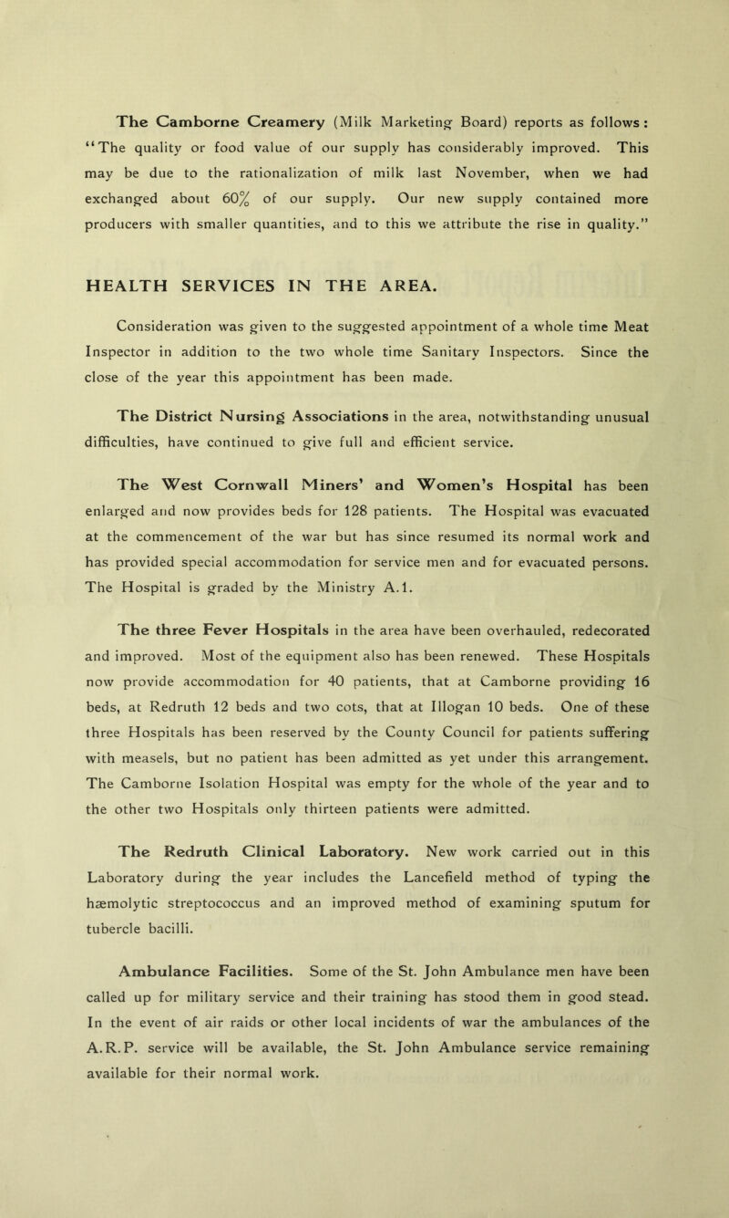 The Camborne Creamery (Milk Marketino- Board) reports as follows; “The quality or food value of our supply has considerably Improved. This may be due to the rationalization of milk last November, when we had exchangfed about 60% of our supply. Our new supply contained more producers with smaller quantities, and to this we attribute the rise in quality.” HEALTH SERVICES IN THE AREA. Consideration was given to the suggested appointment of a whole time Meat Inspector in addition to the two whole time Sanitary Inspectors. Since the close of the year this appointment has been made. The District Nursing Associations in the area, notwithstanding unusual difficulties, have continued to give full and efficient service. The West Cornwall Miners’ and Women’s Hospital has been enlarged and now provides beds for 128 patients. The Hospital was evacuated at the commencement of the war but has since resumed its normal work and has provided special accommodation for service men and for evacuated persons. The Hospital is graded by the Ministry A.l. The three Fever Hospitals in the area have been overhauled, redecorated and improved. Most of the equipment also has been renewed. These Hospitals now provide accommodation for 40 patients, that at Camborne providing 16 beds, at Redruth 12 beds and two cots, that at Illogan 10 beds. One of these th ree Hospitals has been reserved by the County Council for patients suffering with measels, but no patient has been admitted as yet under this arrangement. The Camborne Isolation Hospital was empty for the whole of the year and to the other two Hospitals only thirteen patients were admitted. The Redruth Clinical Laboratory. New work carried out in this Laboratory during the year includes the Lancefield method of typing the haemolytic streptococcus and an improved method of examining sputum for tubercle bacilli. Ambulance Facilities. Some of the St. John Ambulance men have been called up for military service and their training has stood them in good stead. In the event of air raids or other local incidents of war the ambulances of the A.R.P. service will be available, the St. John Ambulance service remaining available for their normal work.