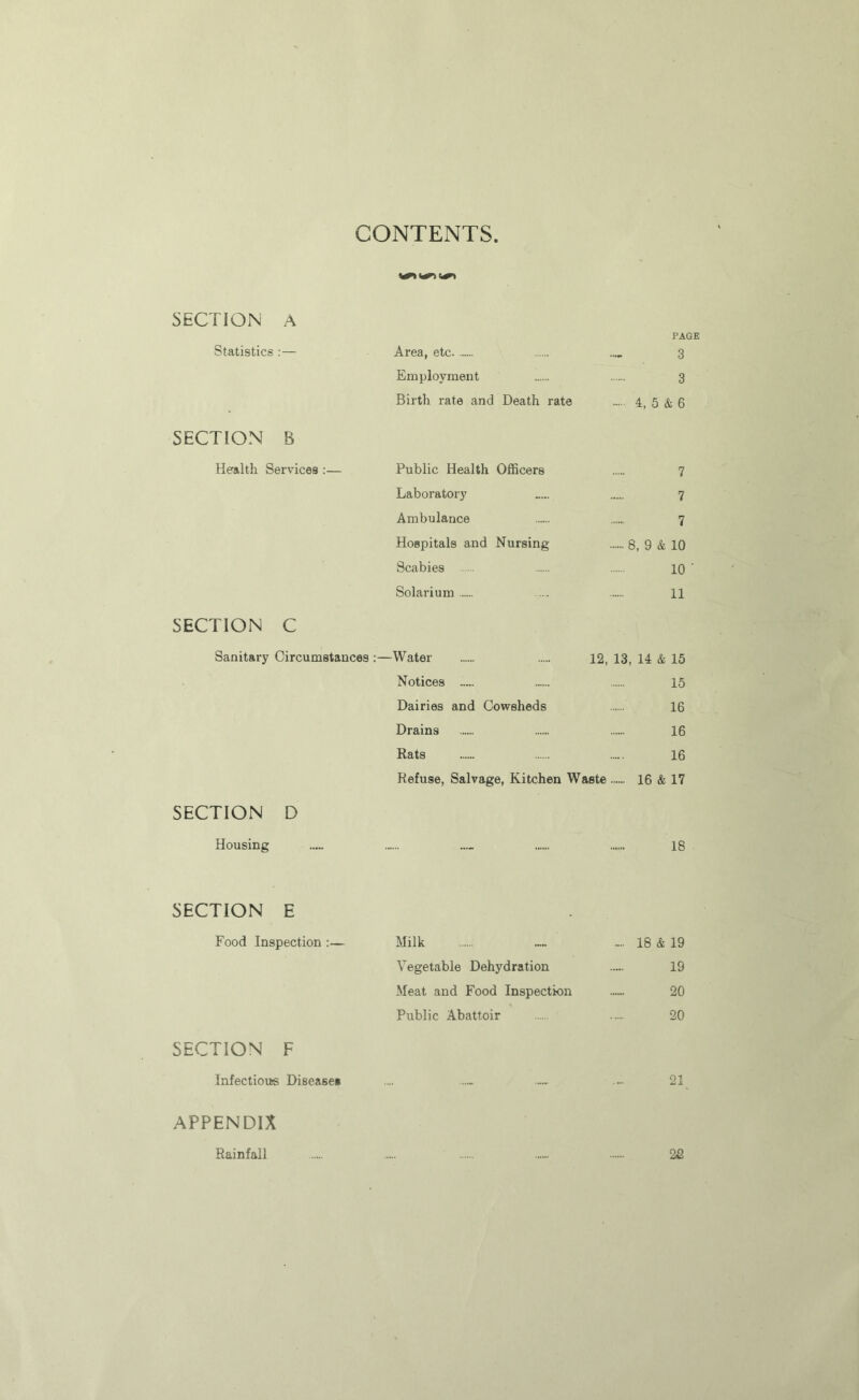 CONTENTS SECTION A PAGE Statistics:— Area, etc .... 3 Employment 3 Birth, rate and Death rate 4, 5 & 6 SECTION B Health Services:— Public Health Officers 7 Laboratoiy 7 Ambulance 7 Hospitals and Nursing 8, 9 & 10 Scabies 10 ' Solarium .... 11 SECTION C Sanitary Circumstances ;—Water 12, 13, 14 & 15 Notices ..... ..... 15 Dairies and Cowsheds 16 Drains 16 Rats 16 Refuse, Salvage, Kitchen Waste 16 & 17 SECTION D Housing 18 SECTION E Food Inspection:— Milk ~~ ... 18 & 19 Vegetable Dehydration 19 Meat and Food Inspection 20 Public Abattoir .... 20 SECTION F Infectious Diseasei ... ... 21 APPENDIX Rainfall 2fi