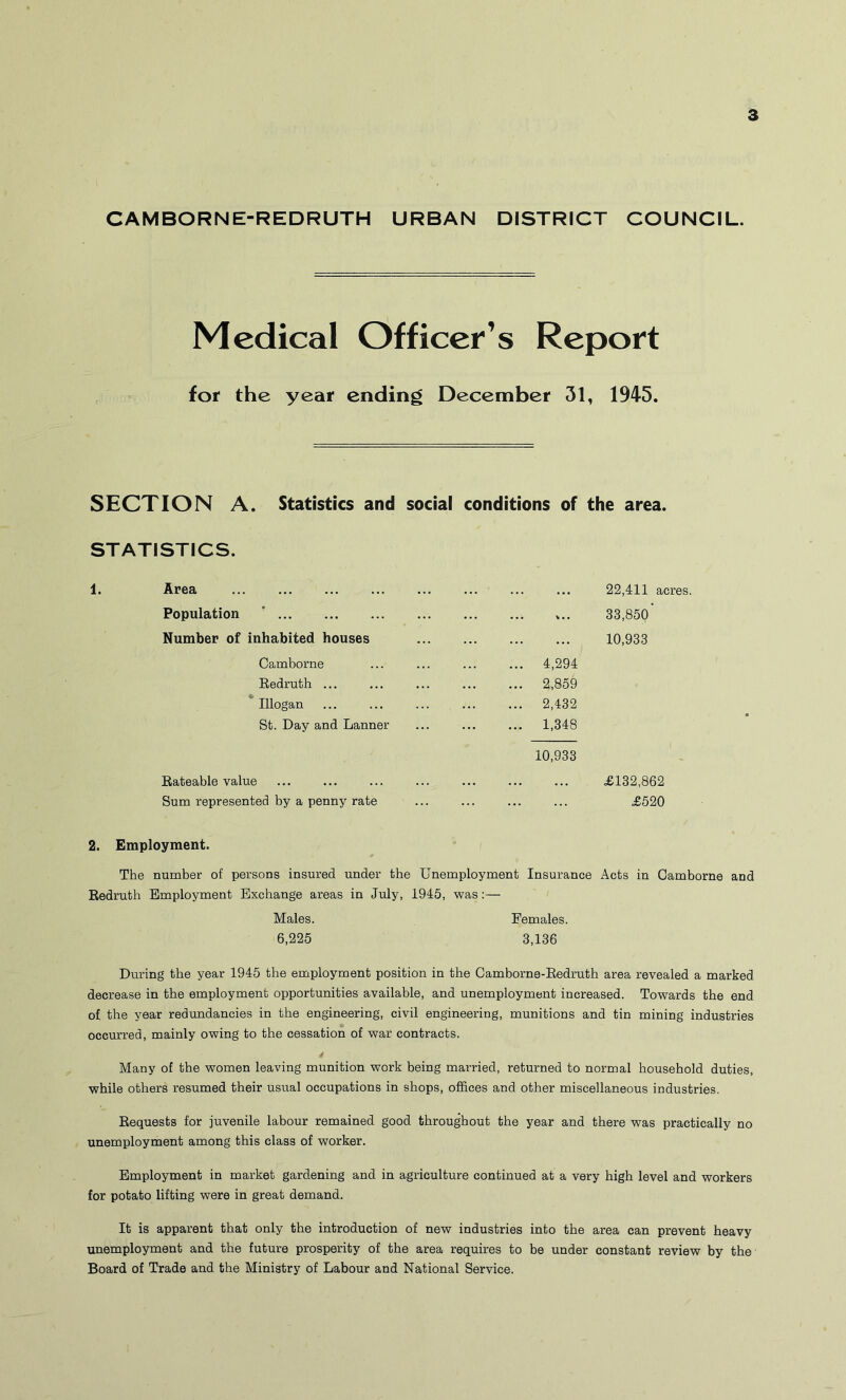 CAMBORNE-REDRUTH URBAN DiSTRICT COUNCIL. Medical Officer’s Report for the year ending December 31, 1945. SECTION A. Statistics and social conditions of the area. STATISTICS. 1. Area Population ' Number of inhabited houses Camborne Eedruth ... * Illogan St. Day and Lanner Rateable value Sum represented by a penny rate 4,294 2,859 2,432 1,348 10,933 22,411 acres. 33,850’ 10,933 £132,862 £520 2. Employment. The number of persons insured under the Unemployment Insurance Acts in Camborne and Redruth Employment Exchange areas in July, 1945, was:— Males. Females. 6,225 3,136 During the year 1945 the employment position in the Camborne-Redruth area revealed a marked decrease in the employment opportunities available, and unemployment increased. Towards the end of the year redundancies in the engineering, civil engineering, munitions and tin mining industries occurred, mainly owing to the cessation of war contracts. Many of the women leaving munition work being mai’ried, returned to normal household duties, while others resumed their usual occupations in shops, offices and other miscellaneous industries. Requests for juvenile labour remained good throughout the year and there was practically no unemployment among this class of worker. Employment in market gardening and in agriculture continued at a very high level and workers for potato lifting were in great demand. It is apparent that only the introduction of new industries into the area can prevent heavy unemployment and the future prosperity of the area requires to be under constant review by the Board of Trade and the Ministry of Labour and National Service.