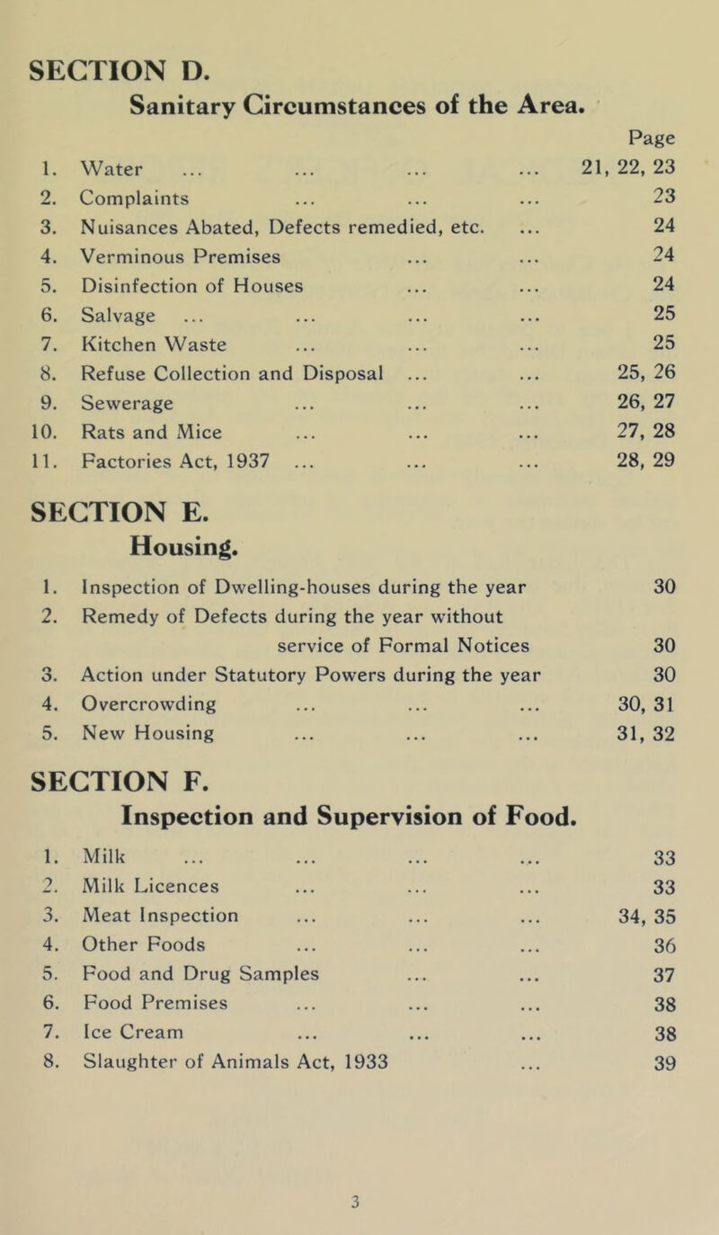 SECTION D. Sanitary Circumstances of the Area. Page 1. Water ... ... ... ... 21,22,23 2. Complaints ... ... ... 23 3. Nuisances Abated, Defects remedied, etc. ... 24 4. Verminous Premises ... ... 24 5. Disinfection of Houses ... ... 24 6. Salvage ... ... ... ... 25 7. Kitchen Waste ... ... ... 25 8. Refuse Collection and Disposal ... ... 25, 26 9. Sewerage ... ... ... 26, 27 10. Rats and Mice ... ... ... 27, 28 11. Factories Act, 1937 ... ... ... 28,29 SECTION E. Housing. 1. Inspection of Dwelling-houses during the year 30 2. Remedy of Defects during the year without service of Formal Notices 30 3. Action under Statutory Powers during the year 30 4. Overcrowding ... ... ... 30, 31 5. New Housing ... ... ... 31, 32 SECTION F. Inspection and Supervision of Food. 1. Milk ... ... ... ... 33 2. Milk Licences ... ... ... 33 3. Meat Inspection ... ... ... 34, 35 4. Other Foods ... ... ... 36 5. Food and Drug Samples ... ... 37 6. Food Premises ... ... ... 38 7. Ice Cream ... ... ... 38 8. Slaughter of Animals Act, 1933 ... 39