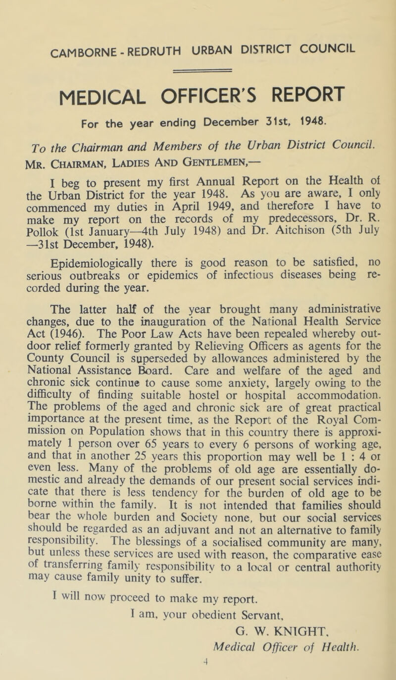 CAMBORNE - REDRUTH URBAN DISTRICT COUNCIL MEDICAL OFFICER’S REPORT For the year ending December 31st, 1948. To the Chairman and Members of the Urban District Council. Mr. Chairman, Ladies And Gentlemen,— I beg to present my first Annual Report on the Health oi the Urban District for the year 1948. As you are aware, I only commenced my duties in April 1949, and therefore I have to make my report on the records of my predecessors. Dr. R. Pollok (1st January—4th July 1948) and Dr. Aitchison (5th July —31st December, 1948). Epidemiologically there is good reason to be satisfied, no serious outbreaks or epidemics of infectious diseases being re- corded during the year. The latter half of the year brought many administrative changes, due to the inauguration of the National Health Service Act (1946). The Poor Law Acts have been repealed whereby out- door relief formerly granted by Relieving Officers as agents for the County Council is superseded by allowances administered by the National Assistance ^ard. Care and welfare of the aged and chronic sick continue to cause some anxiety, largely owing to the diflSculty of finding suitable hostel or hospital accommodation. The problems of the aged and chronic sick are of great practical importance at the present time, as the Report of the Royal Com- mission on Population shows that in this country there is approxi- mately 1 person over 65 years to every 6 persons of working age, and that in another 25 years this proportion may well be 1 : 4 or even less. Many of the problems of old age are essentially do- mestic and already the demands of our present social services indi- cate that there is less tendency for the burden of old age to be borne within the family. It is not intended that families should bear the whole burden and Society none, but our social services should be regarded as an adjuvant and not an alternative to family responsibility. The blessings of a socialised community are many, but unless these services are used with reason, the comparative ease of transferring family responsibility to a local or central authority may cause family unity to suffer. 1 will now proceed to make my report. 1 am, your obedient Servant, G. W. KNIGHT, Medical Officer of Health.