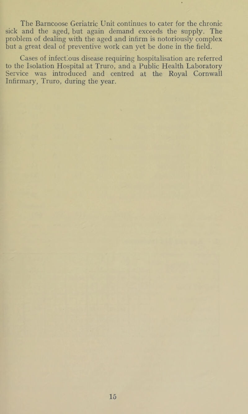 The Barncoose Geriatric Unit continues to cater for the chronic sick and the aged, but again demand exceeds the supply. The problem of dealing with the aged and inhrm is notoriously complex but a great deal of preventive work can yet be done in the field. Cases of infectious disease requiring hospitalisation are referred to the Isolation Hospital at Truro, and a Public Health Laboratory Service was introduced and centred at the Royal Cornwall Infirmary, Truro, during the year.