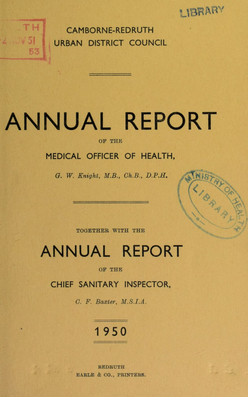 TH 53 CAMBORNE-REDRUTH URBAN DISTRICT COUNCIL ANNUAL REPORT OP THE MEDICAL OFFICER OF HEALTH, G. W. Knight, M.B., Ch.B., D.P.H, TOGETHER WITH THE ANNUAL REPORT OP THE CHIEF SANITARY INSPECTOR, G. F. Baxter, M.S.I.A. 1 950 REDRUTH EARLE & CO., PRINTERS.