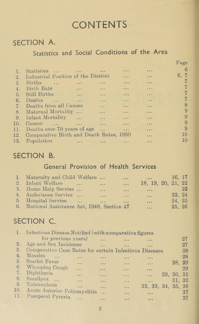 CONTENTS SECTION A. Statistics and Social Conditions of the Area Page 1. Statistics ... ••• ••• ••• ••• ^ 2. Industrial Position of the District ... ... 6, 7 3. Births ... ••• ••• ••• ••• 7 4. Birth Rate ... ••• ••• 7 5. Still Births ... ••• ••• ••• 7 6. Deaths ... ... ••• •• 7 7. Deaths from all Causes .. ... ... 8 8. Maternal Mortality ... ... ... ... 9 9. Infant Mortality ... ... ... ... 9 10. Cancer ... ... ... ... ... 9 11. Deaths over 70 years of age ... ... ... 9 12. Comparative Birth and Death Rates, 1950 ... 10 13. Population ... ... ... ... 10 SECTION B. General Provision of Health Services 1. Maternity and Child Welfare ... ... ... 16, 17 2. Infant Welfare ... ... ... 18, 19, 20, 21, 22 3. Home Help Service ... ... ... ... 23 4. Ambulance Service ... ... ... ... 23, 24 5. Hospital Service ... ... ... ... 24, 25 6. National Assistance Act, 1948, Section 47 ... 25, 26 SECTION C. 1. Infectious Disease Notified (with comparative figures for previous y^ars) ... ... ... 27 2. Age and Sex Incidence ... ... ... 27 3. Comparative Case Rates for certain Infectious Diseases 28 4. Measles ... ... ... ... ... 28 5. Scarlet Fever ... ... ... ... 28 29 6. Whooping Cough ... ... ... ... *29 7. Diphtheria ... ... ... ... 29, 30, 31 8. Smallpox ... ... ... ... ... 3]^ 32 9. Tuberculosis ... ... ... 32, 33, 34, 35*, 36 10. Acute Anterior Poliomyelitis ... ... ... 37