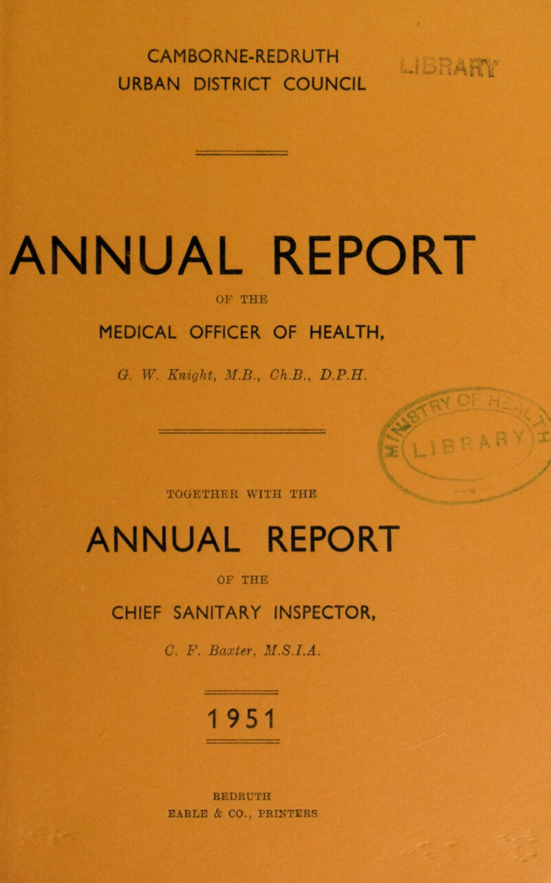 CAMBORNE-REDRUTH , • URBAN DISTRICT COUNCIL ANNUAL REPORT OP THE MEDICAL OFFICER OF HEALTH, G. W. Knight, M.B., Ch.B., D.P.H. ■ , , ' - ' '5- ' ' TOGETHER WITH THE ANNUAL REPORT OF THE CHIEF SANITARY INSPECTOR, C. F. Baxter, M.S.I.A. 1 951 U REDRUTH EARLE & CO., PRINTERS