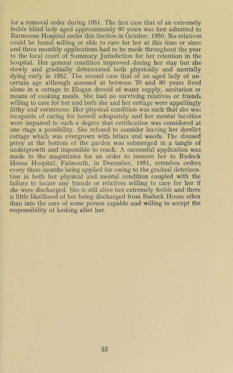 for a removal order during 1951. The first case that of an extremely feeble blind lady aged approximately 80 years was first admitted to Barncoose Hospital under this Section in October, 1950. No relatives could be found willing or able to care for her at this time or since and three monthly applications had to be made throughout the year to the local court of Summary Jurisdiction for her retention in the hospital. Her general condition improved during her stay but she slowly and gradually deteriorated both physically and mentally dying early in 1952. The second case that of an aged lady of un- certain age although assessed at between 70 and 80 years lived alone in a cottage in Illogan devoid of water supply, sanitation or means of cooking meals. She had no surviving relatives or friends willing to care for her and both she and her cottage were appallingly filthy and verminous. Her physical condition was such that she was incapable of caring for herself adequately and her mental faculties were impaired to such a degree that certification was considered at one stage a possibility. She refused to consider leaving her derelict cottage which was overgrown with briars and weeds. The disused privy at the bottom of the garden was submerged in a tangle of undergrowth and impossible to reach. A successful application was made to the magistrates for an order to remove her to Budock House Hospital, Falmouth, in December, 1951, retention orders every three months being applied for owing to the gradual deteriora- tion in both her physical and mental condition coupled with the failure to locate any friends or relatives willing to care for her if she were discharged. She is still alive but extremely feeble and there is little likelihood of her being discharged from Budock House other than into the care of some person capable and willing to accept the responsibility of looking after her.