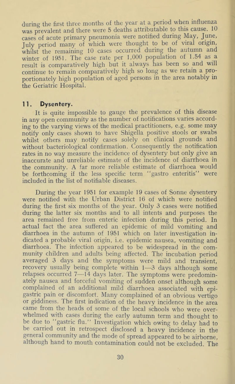 during the first three months of the year at a period when influenza was prevalent and there were 5 deaths attributable to this cause. 10 cases of acute primary pneumonia were notified during May, June, July period many of which were thought to be of viral origin, whilst the remaining 10 cases occurred during the autumn and winter of 1951. The case rate per 1,000 population of 1.54 as a result is comparatively high but it always has been so and will continue to remain comparatively high so long as we retain a pro- portionately high population of aged persons in the area notably in the Geriatric Hospital. 11. Dysentery. It is quite impossible to gauge the prevalence of this disease in any open community as the number of notifications varies accord- ing to the varying views of the medical practitioners, e.g. some may notify only cases shown to have Shigella positive stools or swabs whilst others may notify cases solely on clinical grounds and without bacteriological confirmation. Consequently the notification rates in no way measure the incidence of dysentery but only give an inaccurate and unreliable estimate of the incidence of diarrhoea in the community. A far more reliable estimate of diarrhoea would be forthcoming if the less specific term “gastro enteritis” were included in the list of notifiable diseases. During the year 1951 for example 19 cases of Sonne dysentery were notified with the Urban District 16 of which were notified during the first six months of the year. Only 3 cases were notified during the latter six months and to all intents and purposes the area remained free from enteric infection during this period. In actual fact the area suffered an epidemic of mild vomiting and diarrhoea in the autumn of 1951 which on later investigation in- dicated a probable viral origin, i.e. epidemic nausea, vomiting and diarrhoea. The infection appeared to be widespread in the com- munity children and adults being affected. The incubation period averaged 3 days and the symptoms were mild and transient, recovery usually being complete within 1—3 days although some relapses occurred 7—14 days later. The symptoms were predomin- ately nausea and forceful vomiting of sudden onset although some complained of an additional mild diarrhoea associated with epi- gastric pain or discomfort. Many complained of an obvious vertigo or giddiness. The first indication of the heavy incidence in the area came from the heads of some of the local schools who were over- whelmed with cases during the early autumn term and thought to be due to “gastric flu.” Investigation which owing to delay had to be carried out in retrospect disclosed a heavy incidence in the general community and the mode of spread appeared to be airborne, although hand to mouth contamination could not be excluded. The