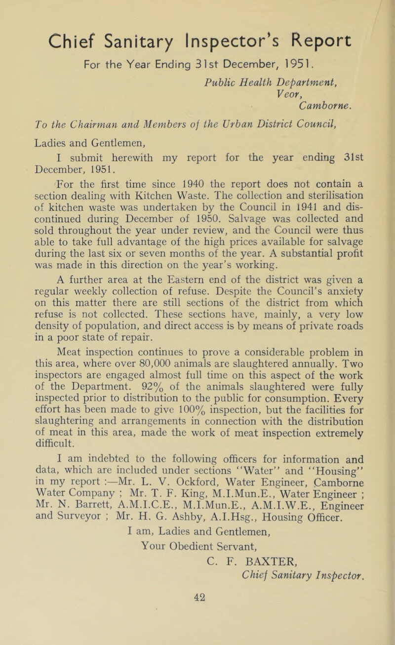 Chief Sanitary Inspector’s Report For the Year Ending 31st December, 1951. Public Health Department, Veor, Camborne. To the Chairman and Members of the Urban District Cou7icil, Ladies and Gentlemen, I submit herewith my report for the year ending 31st December, 1951. For the first time since 1940 the report does not contain a section dealing with Kitchen Waste. The collection and sterilisation of kitchen waste was undertaken by the Council in 1941 and dis- continued during December of 1950. Salvage was collected and sold throughout the year under review, and the Council were thus able to take full advantage of the high prices available for salvage during the last six or seven months of the year. A substantial profit was made in this direction on the year’s working. A further area at the Eastern end of the district was given a regular weekly collection of refuse. Despite the Council’s anxiety on this matter there are still sections of the district from which refuse is not collected. These sections have, mainly, a very low density of population, and direct access is by means of private roads in a poor state of repair. Meat inspection continues to prove a considerable problem in this area, where over 80,000 animals are slaughtered annually. Two inspectors are engaged almost full time on this aspect of the work of the Department. 92% of the animals slaughtered were fully inspected prior to distribution to the public for consumption. Every effort has been made to give 100% inspection, but the facilities for slaughtering and arrangements in connection with the distribution of meat in this area, made the work of meat inspection extremely difficult. I am indebted to the following officers for information and data, which are included under sections “Water” and “Housing” in my report Mr. L. V. Ockford, Water Engineer, Camborne Water Company ; Mr. T. F. King, M.I.Mun.E., Water Engineer ; Mr. N. Barrett, A.M.I.C.E., M.I.Mun.E., A.M.I.W.E., Engineer and Surveyor ; Mr. H. G. Ashby, A.I.Hsg., Housing Officer. I am. Ladies and Gentlemen, Your Obedient Servant, C. F. BAXTER, Chief Sanitary Inspector.