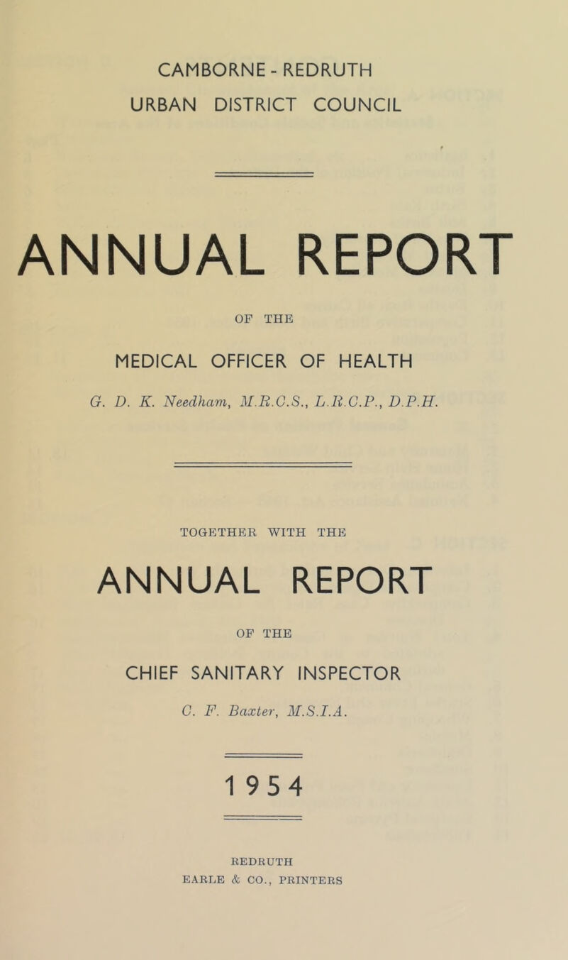 CAMBORNE - REDRUTH URBAN DISTRICT COUNCIL ANNUAL REPORT OF THE MEDICAL OFFICER OF HEALTH G. D. K. Needham, M.B.G.S., L.R.C.P., D.P.H. TOGETHER WITH THE ANNUAL REPORT OF THE CHIEF SANITARY INSPECTOR C. F. Baxter, M.S.I.A. 1954 REDRUTH EARLE & CO., PRINTERS