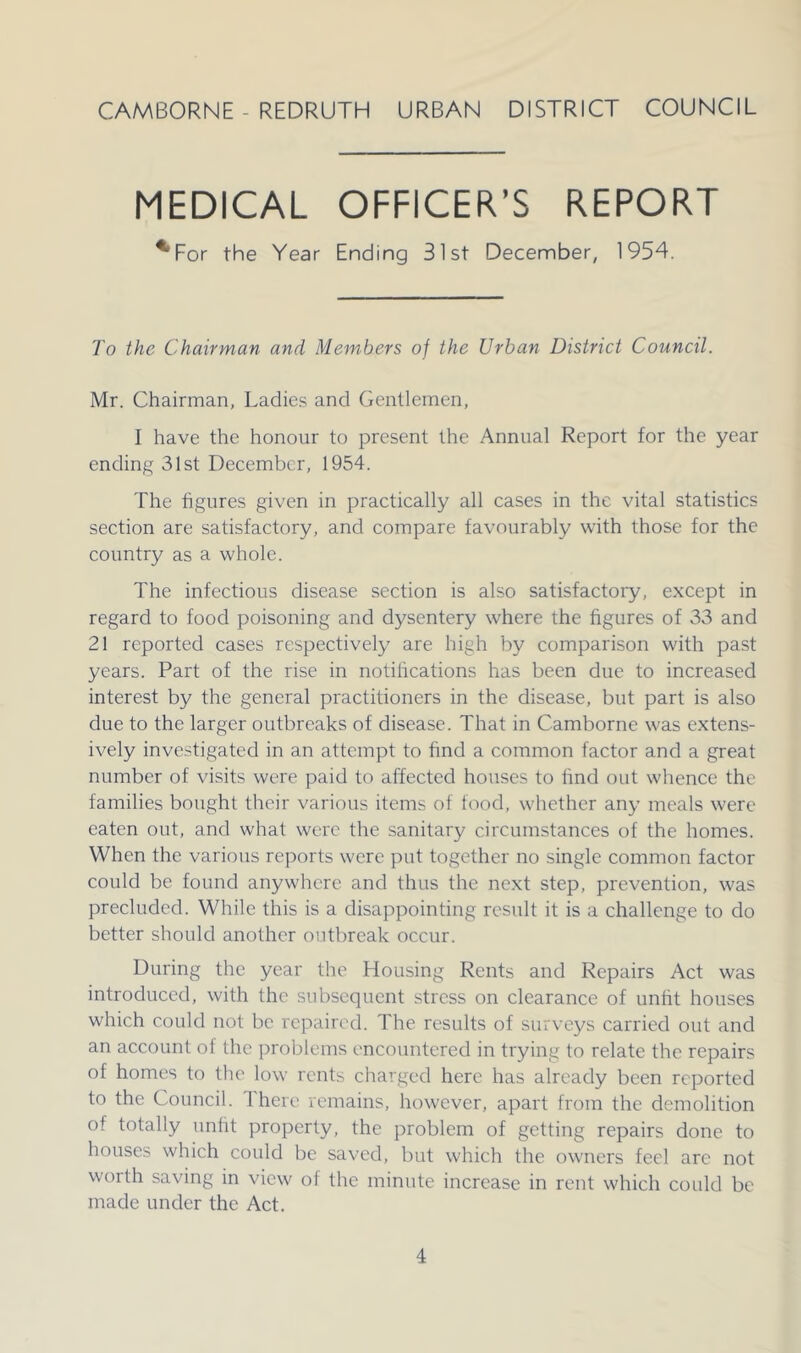 CAMBORNE - REDRUTH URBAN DISTRICT COUNCIL MEDICAL OFFICER’S REPORT ^For the Year Ending 31st December, 1954. To the Chairman and Members of the Urban District Council. Mr. Chairman, Ladies and Gentlemen, I have the honour to present the Annual Report for the year ending 31st December, 1954. The figures given in practically all cases in the vital statistics section are satisfactory, and compare favourably with those for the country as a whole. The infectious disease section is also satisfactory, except in regard to food poisoning and dysentery where the figures of 33 and 21 reported cases respectively are high by comparison with past years. Part of the rise in notifications has been due to increased interest by the general practitioners in the disease, but part is also due to the larger outbreaks of disease. That in Camborne was extens- ively investigated in an attempt to find a common factor and a great number of visits were paid to affected houses to find out wlience the families bought their various items of food, whether any meals were eaten out, and what were the sanitary circumstances of the homes. When the various reports were put together no single common factor could be found anywhere and thus the next step, prevention, was precluded. While this is a disappointing result it is a challenge to do better should another outbreak occur. During the year the Housing Rents and Repairs Act was introduced, with the subsequent stress on clearance of unfit houses which could not be repaired. The results of surveys carried out and an account of the problems encountered in trying to relate the repairs of homes to the low rents charged here has already been reported to the Council. There remains, however, apart from the demolition of totally unfit property, the problem of getting repairs done to houses which could be saved, but which the owners feel arc not worth saving in view of the minute increase in rent which could be made under the Act.