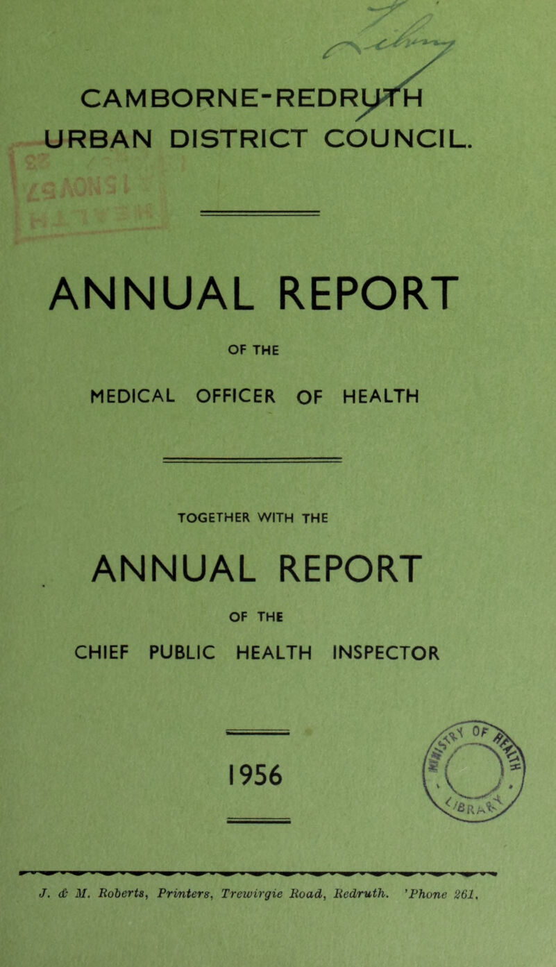 CAMBORNE-REDRU^H URBAN DISTRICT COUNCIL. ANNUAL REPORT OF THE MEDICAL OFFICER OF HEALTH TOGETHER WITH THE ANNUAL REPORT OF THE CHIEF PUBLIC HEALTH INSPECTOR J. & M, Roberta, Printers, Trewirgie Road, Redruth. ’Phone 261,