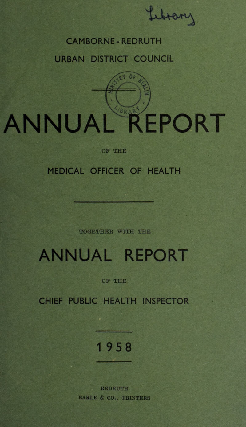 ^jJU-e-nA CAMBORNE-REDRUTH URBAN DISTRICT COUNCIL ANNUAL REPOR OF THE MEDICAL OFFICER OF HEALTH TOGETHER WITH THE ANNUAL REPORT OF THE CHIEF PUBLIC HEALTH INSPECTOR 1958 REDRUTH EARLE & CO., PRINTERS