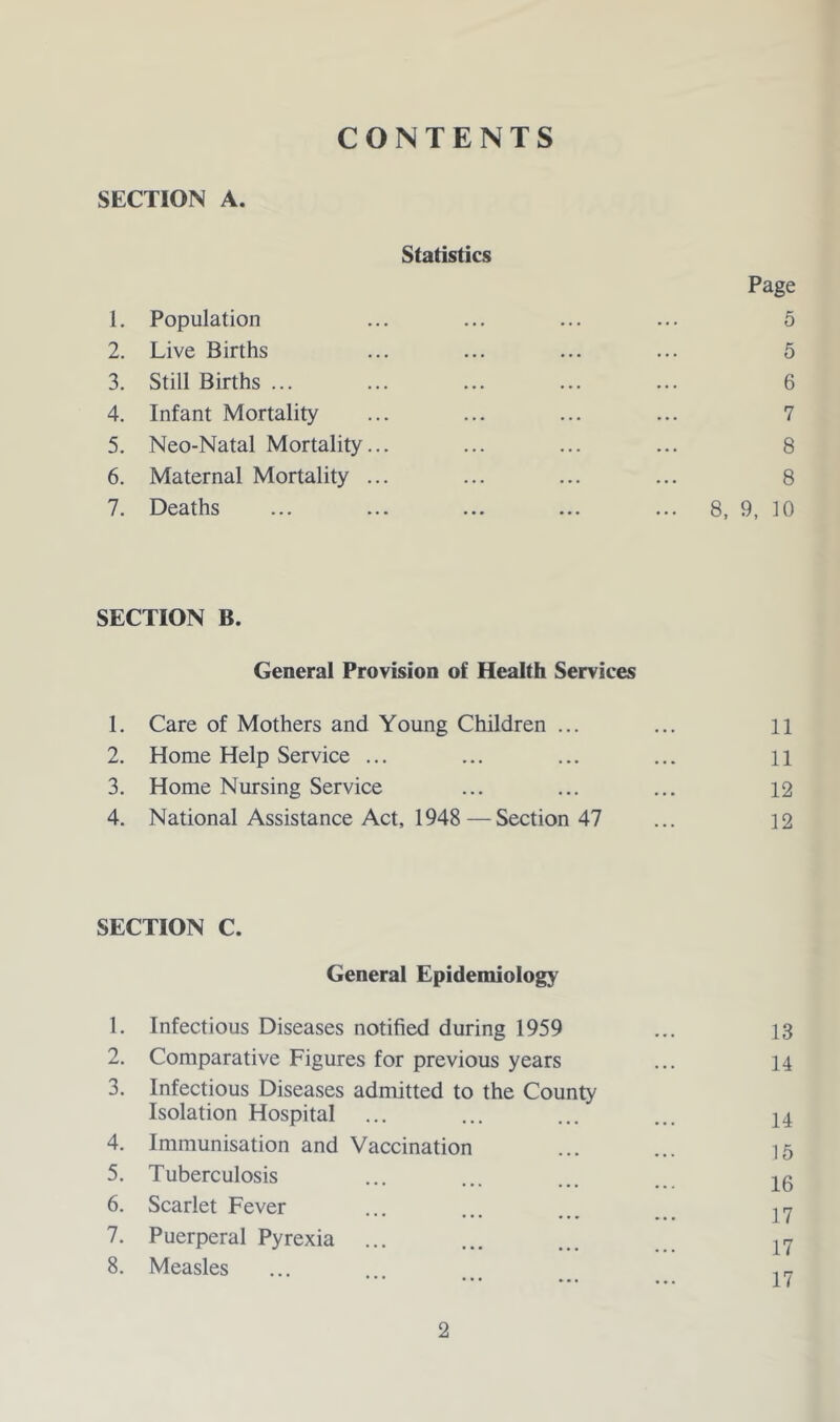 SECTION A. Statistics Page 1. Population ... ... ... ... 5 2. Live Births ... ... ... ... 5 3. Still Births ... ... ... ... ... 6 4. Infant Mortality ... ... ... ... 7 5. Neo-Natal Mortality... ... ... ... 8 6. Maternal Mortality ... ... ... ... 8 7. Deaths ... ... ... ... ... 8, 9, 10 SECTION B. General Provision of Health Services 1. Care of Mothers and Young Children ... ... ii 2. Home Help Service ... ... ... ... n 3. Home Nursing Service ... ... ... 12 4. National Assistance Act, 1948—Section 47 ... 12 SECTION C. General Epidemiology 1. Infectious Diseases notified during 1959 ... 13 2. Comparative Figures for previous years ... 14 3. Infectious Diseases admitted to the County Isolation Hospital ... ... ... ... 14 4. Immunisation and Vaccination ... ... 15 5. Tuberculosis ... ... ... -|^0 6. Scarlet Fever ... ... ... . 7. Puerperal Pyrexia ... ... ... 8. Measles ...