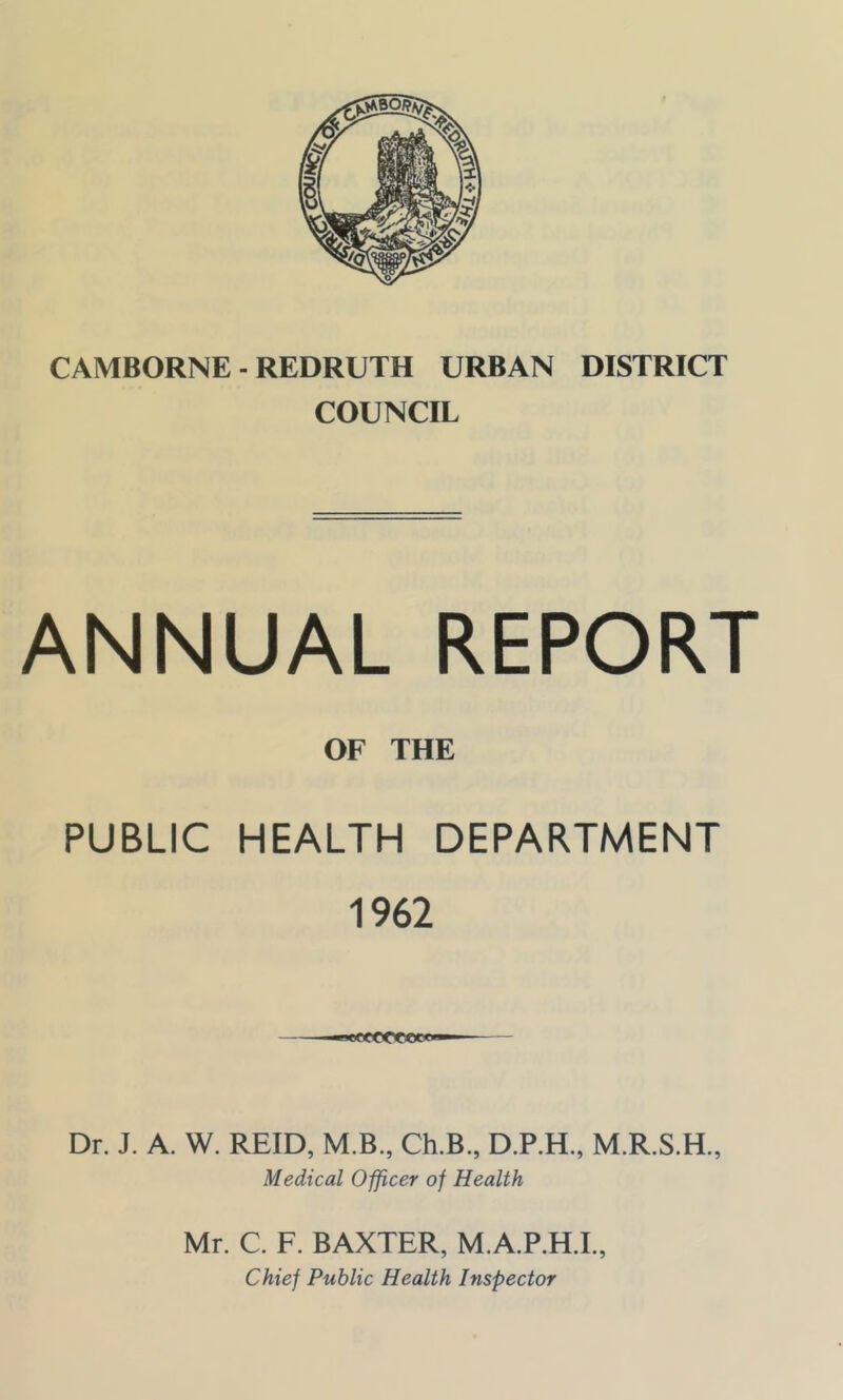 CAMBORNE - REDRUTH URBAN DISTRICT COUNCIL ANNUAL REPORT PUBLIC OF THE HEALTH DEPARTMENT 1962 MXlCCCCgCWM Dr. J. A. W. REID, M.B., Ch.B., D.P.H., Medical Officer of Health Mr. C. F. BAXTER, M.A.P.H.I., Chief Public Health Inspector