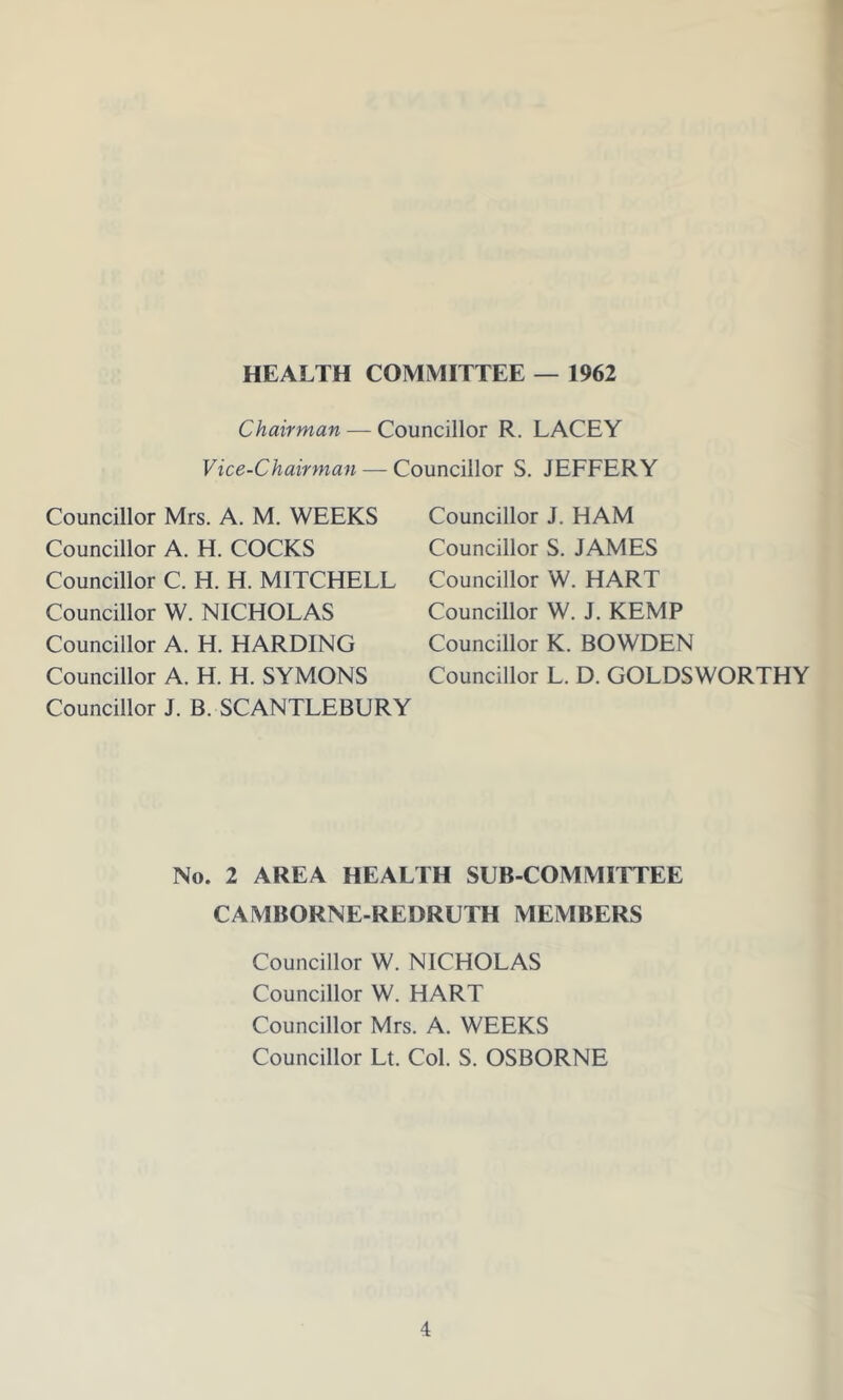 HEALTH COMMITTEE — 1962 Chairman — Councillor R. LACEY Vice-Chairman — Councillor S. JEFFERY Councillor Mrs. A. M. WEEKS Councillor A. H. COCKS Councillor C. H. H. MITCHELL Councillor W. NICHOLAS Councillor A. H. HARDING Councillor A. H. H. SYMONS Councillor J. B. SCANTLEBURY Councillor J. HAM Councillor S. JAMES Councillor W. HART Councillor W. J. KEMP Councillor K. BOWDEN Councillor L. D. GOLDSWORTHY No. 2 AREA HEALTH SUB-COMMITTEE CAMBORNE-REDRUTH MEMBERS Councillor W. NICHOLAS Councillor W. HART Councillor Mrs. A. WEEKS Councillor Lt. Col. S. OSBORNE