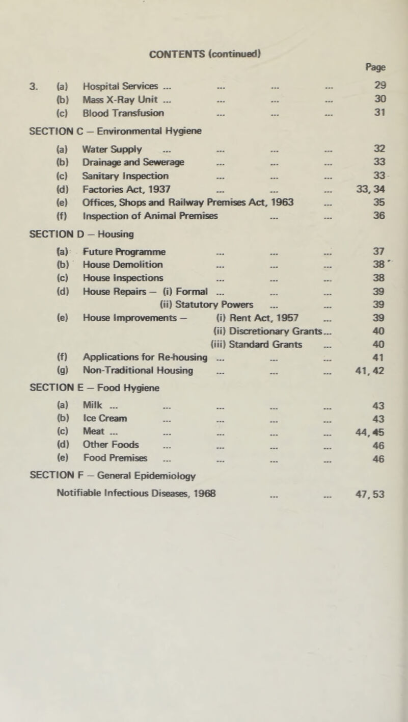 CONTENTS (continued) Page 3. (a) Hospital Services ... • •• 29 (b) Mass X-Ray Unit ... ... 30 (0 Blood Transfusion ... 31 SECTION C — Environmental Hygiene (a) Water Supply 32 (b) Drainage and Sewerage 33 (c) Sanitary inspection 33 (d) Factories Act, 1937 33,34 (e) Offices, Shops and Railway Premises Act, 1963 ... 35 (f) Inspection of Animal Premises ... 36 SECTION D - Housing (a) Future Programme ... 37 (b) House Demolition ... 38 (c) House inspections ••• 38 (d) House Repairs — (i) Formal ... 39 (ii) Statutory Powers ... 39 (e) House Improvements — (i) Rent Act, 1957 39 (ii) Discretionary Grants... 40 (iii) Standard Grants 40 (f) Applications for Re-housing ... 41 (g) Non-Traditional Housing ... 41,42 SECTION E — Food Hy^ene (a) Milk ... 43 (b) Ice Cream ... 43 (c) Meat ... ... 44.45 (d) Other Foods 46 (e) Food Premises ... 46 SECTION F — General Epidemiology Notifiable Infectious Diseases, 1968 ... ... 47,53