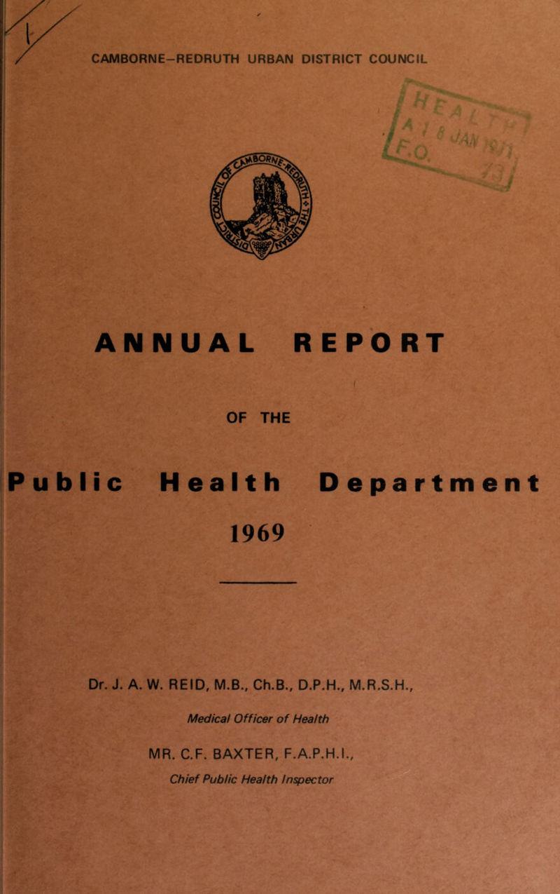 CAMBORNE-REDRUTH URBAN DISTRICT COUNCIL ANNUAL REPORT OF THE Public Health Department 1969 Dr. J. A. W. REID, M.B., Ch.B., D.P.H., M.R.S.H., Medical Officer of Health -'A MR. C.F. BAXTER, F.A.P.H.I., Chief Public Health Inspector