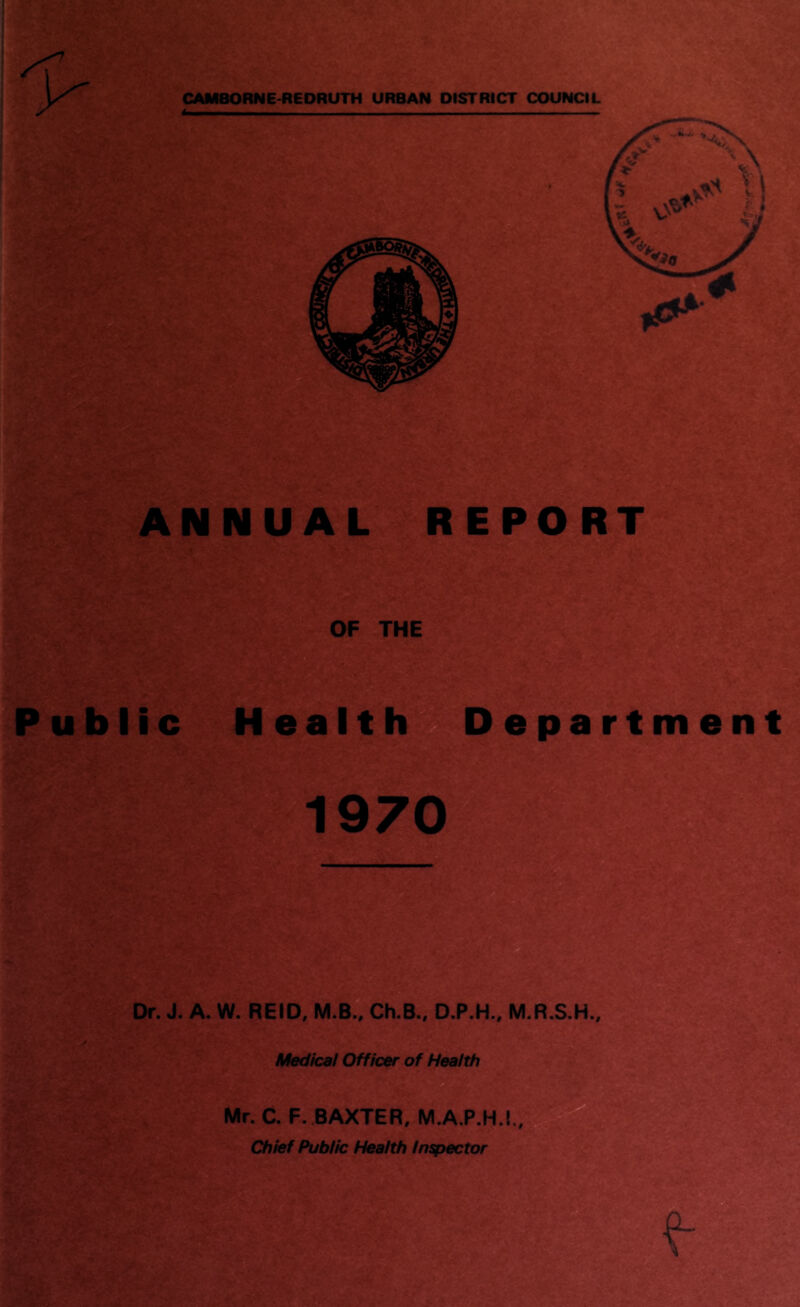 X7 CAMBORNE-REDRUTH URBAN DISTRICT COUNCIL ANNUAL REPORT OF THE Public Health Department 1970 Dr. J. A. W. REID, M.B., Ch.B., D.P.H., M.R.S.H., Medical Officer of Health Mr. C. F. BAXTER, M.A.P.H.!., Chief Public Health inspector