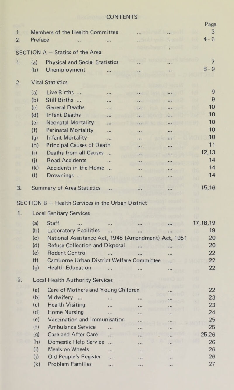 CONTENTS Page 1. Members of the Health Committee 3 2. Preface 4-6 SECTION A — Statics of the Area 1. (a) Physical and Social Statistics 7 (b) Unemployment 8-9 2. Vital Statistics (a) Live Births ... 9 (b) Still Births ... 9 (c) General Deaths 10 (d) Infant Deaths 10 (e) Neonatal Mortality 10 (f) Perinatal Mortality 10 (g) Infant Mortality 10 (h) Principal Causes of Death 11 (i) Deaths from all Causes ... 12,13 (j) Road Accidents 14 (k) Accidents in the Home ... 14 (1) Drownings ... 14 3. Summary of Area Statistics 15,16 SECTION B — Health Services in the Urban District 1. Loca Sanitary Services (a) Staff 17,18,19 (b) Laboratory Facilities 19 (c) National Assistance Act, 1948 (Amendment) Act, 1951 20 (d) Refuse Collection and Disposal 20 (e) Rodent Control 22 (f) Camborne Urban District Welfare Committee 22 (g) Health Education 22 2. Local Health Authority Services (a) Care of Mothers and Young Children 22 (b) Midwifery ... 23 (c) Health Visiting 23 (d) Home Nursing 24 (e) Vaccination and Immunisation 25 (f) Ambulance Service 25 (g) Care and After Care 25,26 (h) Domestic Help Service ... 26 (i) Meals on Wheels 26 (j) Old People's Register 26 (k) Problem Families 27