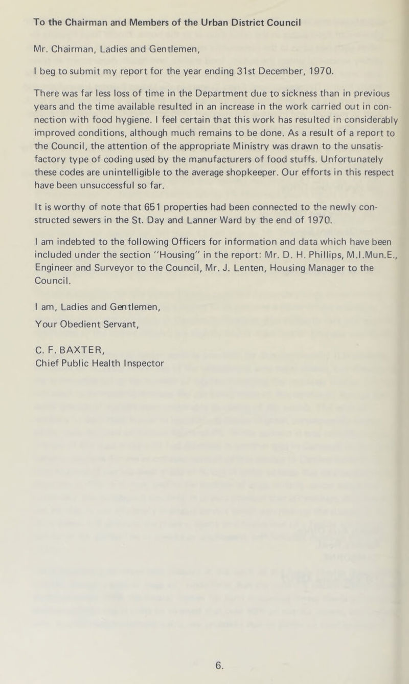 To the Chairman and Members of the Urban District Council Mr. Chairman, Ladies and Gentlemen, I beg to submit my report for the year ending 31st December, 1970. There was far less loss of time in the Department due to sickness than in previous years and the time available resulted in an increase in the work carried out in con- nection with food hygiene. I feel certain that this work has resulted in considerably improved conditions, although much remains to be done. As a result of a report to the Council, the attention of the appropriate Ministry was drawn to the unsatis- factory type of coding used by the manufacturers of food stuffs. Unfortunately these codes are unintelligible to the average shopkeeper. Our efforts in this respect have been unsuccessful so far. It is worthy of note that 651 properties had been connected to the newly con- structed sewers in the St. Day and Lanner Ward by the end of 1970. I am indebted to the following Officers for information and data which have been included under the section Housing in the report: Mr. D. H. Phillips, M.I.Mun.E., Engineer and Surveyor to the Council, Mr. J. Lenten, Housing Manager to the Council. I am, Ladies and Gentlemen, Your Obedient Servant, C. F. BAXTER, Chief Public Health Inspector