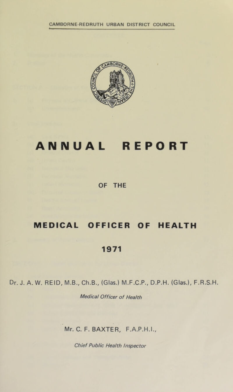 CAMBORNE-REDRUTH URBAN DISTRICT COUNCIL ANNUAL REPORT OF THE MEDICAL OFFICER OF HEALTH 1971 Dr. J. A. W. REID, M.B., Ch.B., (Glas.) M.F.C.P., D.P.H. (Glas.), F.R.S.H. Medical Officer of Health Mr. C. F. BAXTER, F.A.P.H.I., Chief Public Health Inspector