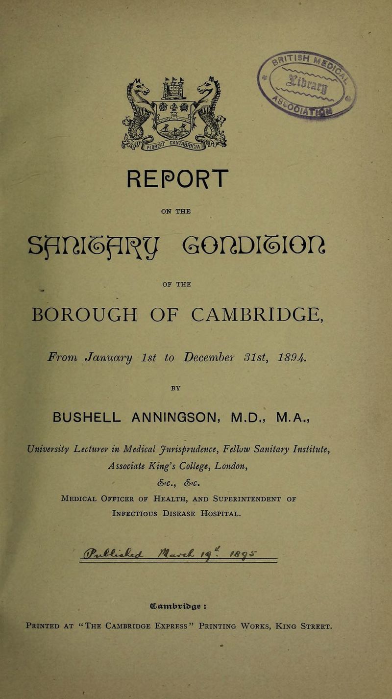 ON THE GOHDision OF THE BOROUGH OF CAMBRIDGE, From January 1st to Decembey 31st, 1894. BY BUSHELL ANNINGSON, M.D., M.A., University Lecturer in Medical Jurisprudence, Fellow Sanitary Institute, Associate King's College, London, &c., S^c. Medical Officer of Health, and Superintendent of Infectious Disease Hospital.