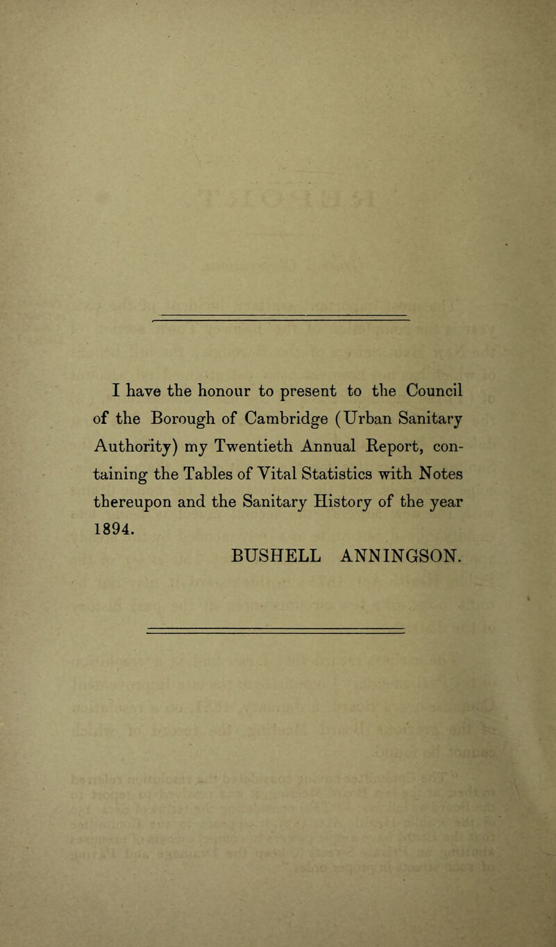 of the Borough of Cambridge (Urban Sanitary Authority) my Twentieth Annual Report, con- taining the Tables of Vital Statistics with Notes thereupon and the Sanitary History of the year 1894. BUSHELL ANNINGSON.