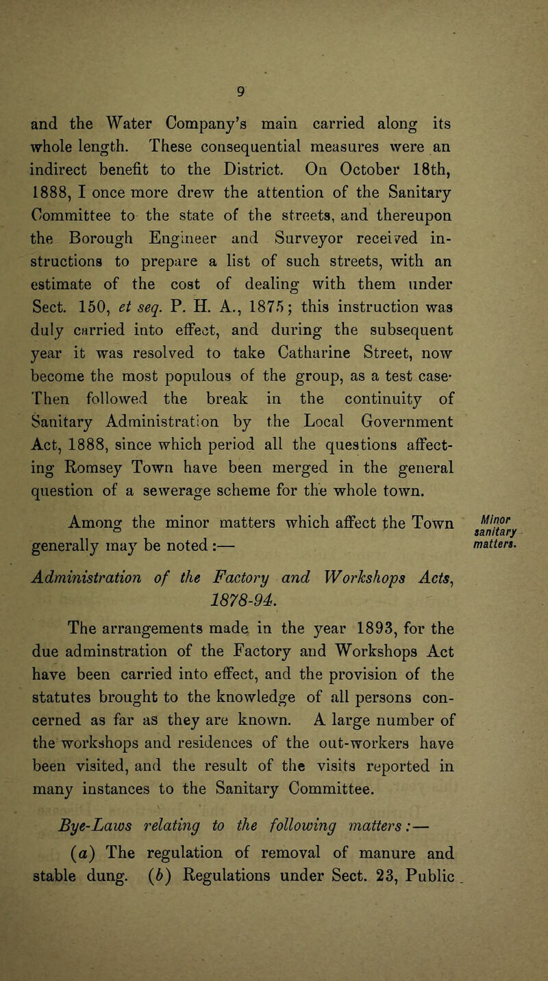 and the Water Company’s main carried along its whole length. These consequential measures were an indirect benefit to the District. On October 18th, 1888, I once more drew the attention of the Sanitary Committee to the state of the streets, and thereupon the Borough Engineer and Surveyor received in- structions to prepare a list of such streets, with an estimate of the cost of dealing with them under Sect. 150, et seq. P. H. A., 1875; this instruction was duly carried into effect, and during the subsequent year it was resolved to take Catharine Street, now become the most populous of the group, as a test case- Then followed the break in the continuity of Sanitary Administration by the Local Government Act, 1888, since which period all the questions affect- ing Romsey Town have been merged in the general question of a sewerage scheme for the whole town. Among the minor matters which affect the Town generally may be noted :— Administration of the Factory and Workshops Acts. 1878-94. The arrangements made in the year 1893, for the due adminstration of the Factory and Workshops Act have been carried into effect, and the provision of the statutes brought to the knowledge of all persons con- cerned as far as they are known. A large number of the workshops and residences of the out-workers have been visited, and the result of the visits reported in many instances to the Sanitary Committee. Bye-Laws relating to the following matters:— (a) The regulation of removal of manure and stable dung, (b) Regulations under Sect. 23, Public Minor sanitary waiters.