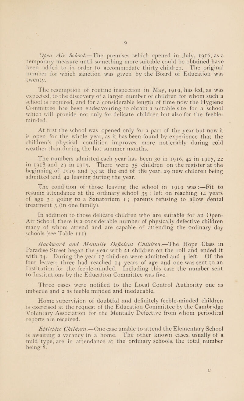 Open Air School.—The premises which opened in July, 1916, as a temporary measure until something more suitable could be obtained have been added to in order to accommodate thirty children. The original number for which sanction was given by the Board of Education was twenty. The resumption of routine inspection in May, 1919, has led, as was expected, to the discovery of a larger number of children tor whom such a school is required, and for a considerable length of time now the Hygiene Committee Ins been endeavouring to obtain a suitable site for a school which will provide not only for delicate children but also for the feeble¬ minded. At first the school was opened only for a part of the year but now it is open for the whole year, as it has been found by experience that the children’s physical condition improves more noticeably during cold weather than during the hot summer months. The numbers admitted each year has been 30 in 1916, 42 in 1917, 22 in 1918 and 29 in 1919. There were 35 children on the register at the beginning of iqiq and 33 at the end of tlTe year, 29 new children being admitted and 42 leaving during the year. The condition of those leaving the school in 1919 was:—Fit to resume attendance at the ordinary school 35 ; left on reaching 14 years of age 3 ; going to a Sanatorium 1 ; parents refusing to allow dental treatment 3 (in one family). In addition to those delicate children who are suitable for an Open- Air School, there is a considerable number of physically defective children many of whom attend and are capable of attending the ordinary day schools (see Table 111). Backivard and Mentally Deficient Children.—The Hope Class in Paradise Street began the year with 21 children on the roll and ended it with 34. During the year 17 children were admitted and 4 left. Of the four leavers three had reached 14 years of age and one was sent to an Institution for the feeble-minded. Including this case the number sent to Institutions by the Education Committee was five. Three cases were notified to the Local Control Authority one as imbecile and 2 as feeble minded and ineducable. Home supervision of doubtful and definitely feeble-minded children is exercised at the request of the Education Committee by the Cambridge Voluntary Association for the Mentally Defective from whom periodical reports are received. Epileptic Children.—One case unable to attend the Elementary School is awaiting a vacancy in a home. The other known cases, usually of a mild type, are in attendance at the ordinary schools, the total number being 8. c