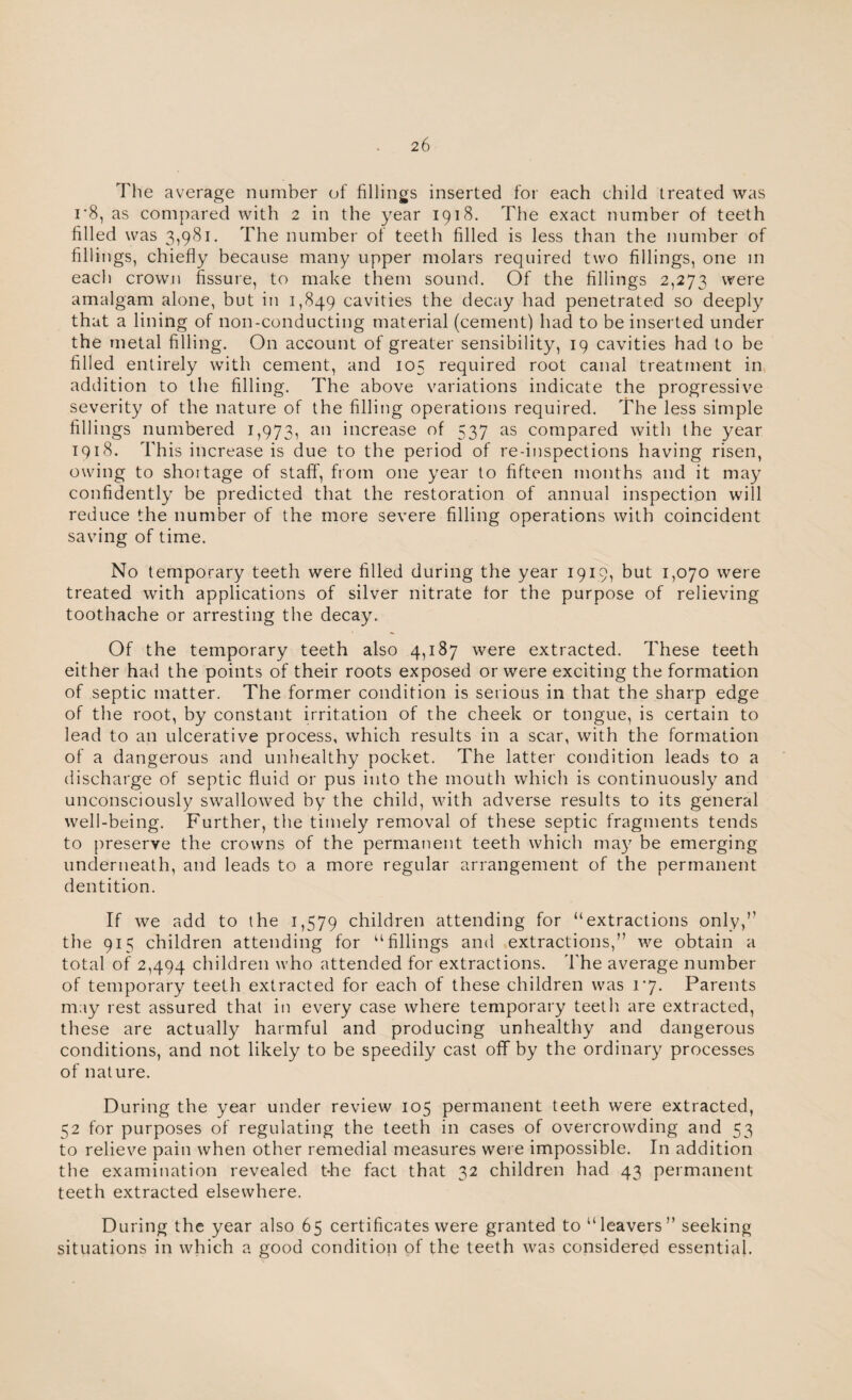 The average number of fillings inserted for each child treated was i'8, as compared with 2 in the year 1918. The exact number of teeth filled was 3,981. The number of teeth filled is less than the number of fillings, chiefly because many upper molars required two fillings, one in each crown fissure, to make them sound. Of the fillings 2,273 were amalgam alone, but in 1,849 cavities the decay had penetrated so deeply that a lining of non-conducting material (cement) had to be inserted under the metal filling. On account of greater sensibility, 19 cavities had to be filled entirely with cement, and 105 required root canal treatment in addition to the filling. The above variations indicate the progressive severity of the nature of the filling operations required. The less simple fillings numbered 1,973, an increase of 537 as compared with the year 1918. This increase is due to the period of re-inspections having risen, owing to shortage of staff', from one year to fifteen months and it may confidently be predicted that the restoration of annual inspection will reduce the number of the more severe filling operations with coincident saving of time. No temporary teeth were filled during the year 1919, but 1,070 were treated with applications of silver nitrate for the purpose of relieving toothache or arresting the decay. Of the temporary teeth also 4,187 were extracted. These teeth either had the points of their roots exposed or were exciting the formation of septic matter. The former condition is serious in that the sharp edge of the root, by constant irritation of the cheek or tongue, is certain to lead to an ulcerative process, which results in a scar, with the formation of a dangerous and unhealthy pocket. The latter condition leads to a discharge of septic fluid or pus into the mouth which is continuously and unconsciously swallowed by the child, with adverse results to its general well-being. Further, the timely removal of these septic fragments tends to preserve the crowns of the permanent teeth which may be emerging underneath, and leads to a more regular arrangement of the permanent dentition. If we add to the 1,579 children attending for “extractions only,’’ the 915 children attending for “fillings and extractions,” we obtain a total of 2,494 children who attended for extractions. The average number of temporary teeth extracted for each of these children was 17. Parents may rest assured that in every case where temporary teeth are extracted, these are actually harmful and producing unhealthy and dangerous conditions, and not likely to be speedily cast off by the ordinary processes of nature. During the year under review 105 permanent teeth were extracted, 52 for purposes of regulating the teeth in cases of overcrowding and 53 to relieve pain when other remedial measures were impossible. In addition the examination revealed t-he fact that 32 children had 43 permanent teeth extracted elsewhere. During the year also 65 certificates were granted to “leavers” seeking situations in which a good condition of the teeth was considered essential.