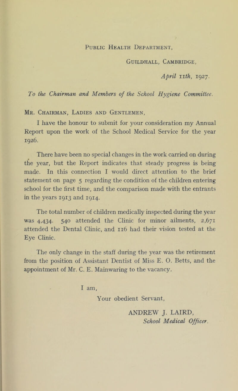 Public Health Department Guildhall, Cambridge, April 11th, 1927. To the Chairman and Members of the School Hygiene Committee. Mr. Chairman, Ladies and Gentlemen, I have the honour to submit for your consideration my Annual Report upon the work of the School Medical Service for the year 1926. There have been no special changes in the work carried on during the year, but the Report indicates that steady progress is being made. In this connection I would direct attention to the brief statement on page 5 regarding the condition of the children entering school for the first time, and the comparison made with the entrants in the years 1913 and 1914. The total number of children medically inspected during the year was 4,434. 540 attended the Clinic for minor ailments, 2,671 attended the Dental Clinic, and 116 had their vision tested at the Eye Clinic. The only change in the staff during the year was the retirement from the position of Assistant Dentist of Miss E. O. Betts, and the appointment of Mr. C. E. Mainwaring to the vacancy. I am. Your obedient Servant, ANDREW J. LAIRD, School Medical Officer.