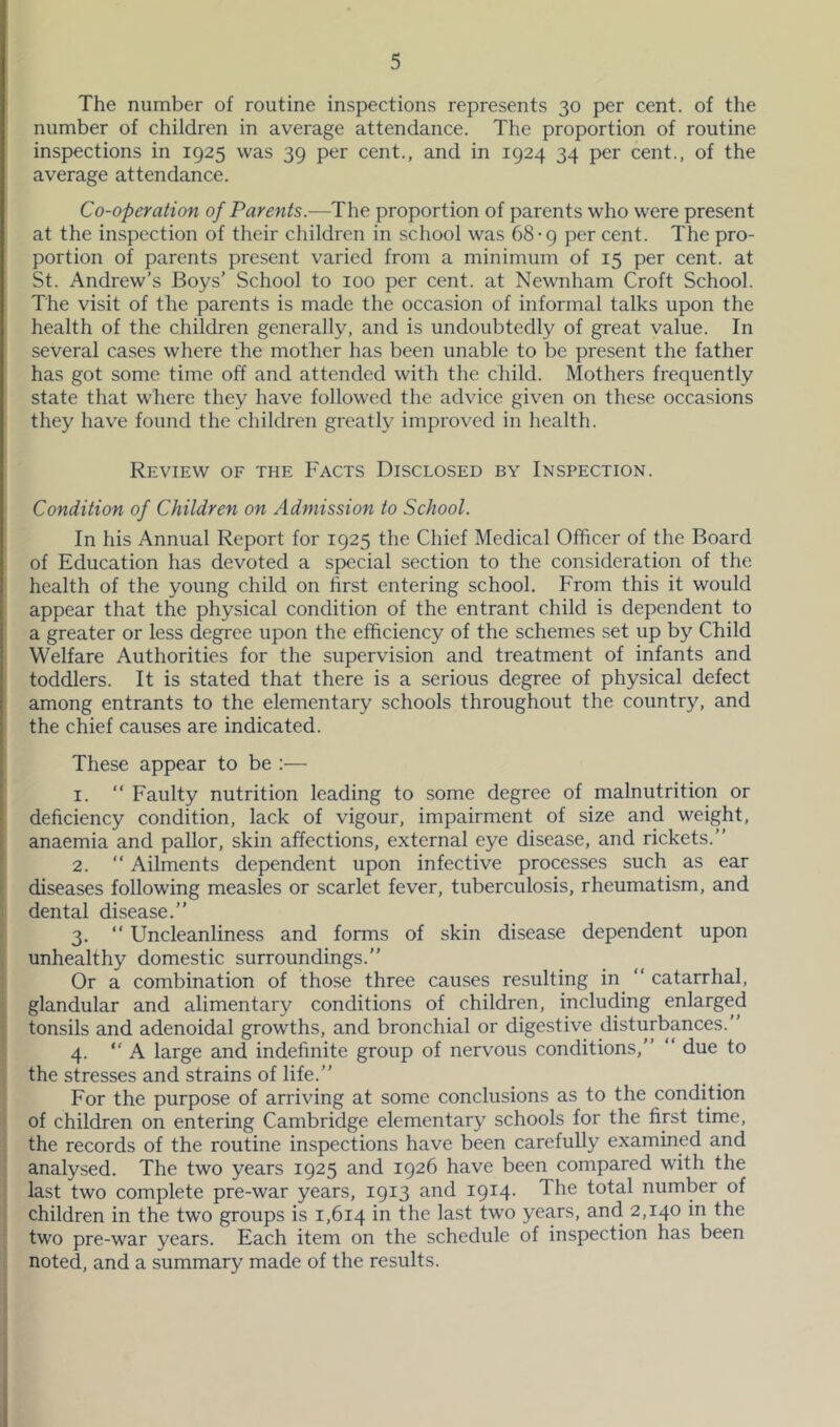 The number of routine inspections represents 30 per cent, of the number of children in average attendance. The proportion of routine inspections in 1925 was 39 per cent., and in 1924 34 per cent., of the average attendance. Co-operation of Parents.—The proportion of parents who were present at the inspection of their children in school was 68-9 per cent. The pro- portion of parents present varied from a minimum of 15 per cent, at St. Andrew’s Boys’ School to 100 per cent, at Newnham Croft School. The visit of the parents is made the occasion of informal talks upon the health of the children generally, and is undoubtedly of great value. In several cases where the mother has been unable to be present the father has got some time off and attended with the child. Mothers frequently state that where they have followed the advice given on these occasions they have found the children greatly improved in health. Review of the Facts Disclosed by Inspection. Condition of Children on Admission to School. In his Annual Report for 1925 the Chief Medical Officer of the Board of Education has devoted a special section to the consideration of the health of the young child on first entering school. From this it would appear that the physical condition of the entrant child is dependent to a greater or less degree upon the efficiency of the schemes set up by Child Welfare Authorities for the supervision and treatment of infants and toddlers. It is stated that there is a serious degree of physical defect among entrants to the elementary schools throughout the country, and the chief causes are indicated. These appear to be ;— 1. “ Faulty nutrition leading to some degree of malnutrition or deficiency condition, lack of vigour, impairment of size and weight, anaemia and pallor, skin affections, external eye disease, and rickets.” 2. ” Ailments dependent upon infective processes such as ear diseases following measles or scarlet fever, tuberculosis, rheumatism, and i dental disease.” ! 3- “ Uncleanliness and forms of skin disease dependent upon j unhealthy domestic surroundings.” ! Or a combination of those three causes resulting in^ ” catarrhal, i glandular and alimentary conditions of children, including enlarged j tonsils and adenoidal growths, and bronchial or digestive disturbances.” I 4. ” A large and indefinite group of nervous conditions,” ” due to the stresses and strains of life.” For the purpose of arriving at some conclusions as to the condition of children on entering Cambridge elementary schools for the first time, the records of the routine inspections have been carefully examined and analysed. The two years 1925 and 1926 have been compared with the last two complete pre-war years, 1913 and 1914- The total number of children in the two groups is 1,614 in the last two years, and 2,140 in the two pre-war years. Each item on the schedule of inspection has been noted, and a summary made of the results.