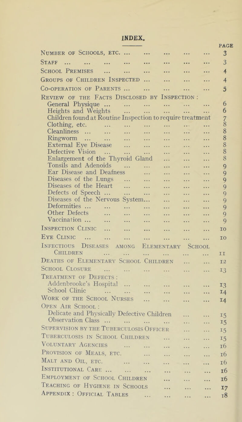 INDEX, Number of Schools, etc. ... Staff ... ... ... ... ... ... ... ... School Premises Groups of Children Inspected Co-operation of Parents Review of the Facts Disclosed by Inspection : General Physique Heights and Weights Children found at Routine Inspection to require treatment Clothing, etc. Cleanliness ... Ringworm External Eye Disease Defective Vision Enlargement of the Thyroid Gland Tonsils and Adenoids Ear Disease and Deafness Diseases of the Lungs Diseases of the Heart Defects of Speech ... Diseases of the Nervous System... Deformities Other Defects Vaccination ... Inspection Clinic Eye Clinic Infectious Diseases among Elementary School Children ... Deaths of Elementary School Children School Closure Treatment of Defects : Addenbrooke’s Hospital School Clinic Work of the School Nurses Open Air School : Delicate and Physically Defective Children Observation Class Supervision by the Tuberculosis Officer Tuberculosis in School Children Voluntary Agencies Provision of Meals, etc. Malt and Oil, etc. Institutional Care Employment of School Children Teaching of Hygiene in Schools Appendix: Official Tables page 3 3 4 4 5 6 6 7 8 8 8 8 8 8 9 9 9 9 9 9 9 9 9 io io n 12 13 13 14 14 15 15 T5 15 16 16 16 16 16 17 18