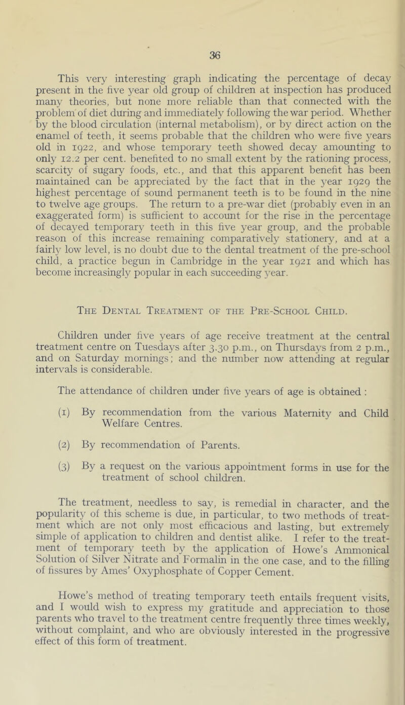 This very interesting graph indicating the percentage of decay present in the five year old group of children at inspection has produced many theories, but none more reliable than that connected with the problem of diet during and immediately following the war period. Whether by the blood circulation (internal metabolism), or by direct action on the enamel of teeth, it seems probable that the children who were five years old in 1922, and whose temporary teeth showed decay amounting to only 12.2 per cent, benefited to no small extent by the rationing process, scarcity of sugary foods, etc., and that this apparent benefit has been maintained can be appreciated by the fact that in the year 1929 the highest percentage of sound permanent teeth is to be found in the nine to twelve age groups. The return to a pre-war diet (probably even in an exaggerated form) is sufficient to account for the rise in the percentage of decayed temporary teeth in this five year group, and the probable reason of this increase remaining comparatively stationery, and at a fairly low level, is no doubt due to the dental treatment of the pre-school child, a practice begun in Cambridge in the year 1921 and which has become increasingly popular in each succeeding }’ear. The Dental Treatment of the Pre-School Child. Children under live years of age receive treatment at the central treatment centre on Tuesdays after 3.30 p.m., on Thursdays from 2 p.m., and on Saturday mornings; and the number now attending at regular intervals is considerable. The attendance of children under five years of age is obtained : (1) By recommendation from the various Maternity and Child Welfare Centres. (2) By recommendation of Parents. (3) By a request on the various appointment forms in use for the treatment of school children. The treatment, needless to say, is remedial in character, and the popularity of this scheme is due, in particular, to two methods of treat- ment which are not only most efficacious and lasting, but extremely simple of application to children and dentist alike. I refer to the treat- ment of temporary teeth by the application of Howe’s Ammonical Solution of Silver Nitrate and Formalin in the one case, and to the filling of fissures by Ames’ Oxyphosphate of Copper Cement. Howe’s method of treating temporary teeth entails frequent visits, and 1 would wish to express my gratitude and appreciation to those parents who travel to the treatment centre frequently three times weekly, without complaint, and who are obviously interested in the progressive effect of this form of treatment.