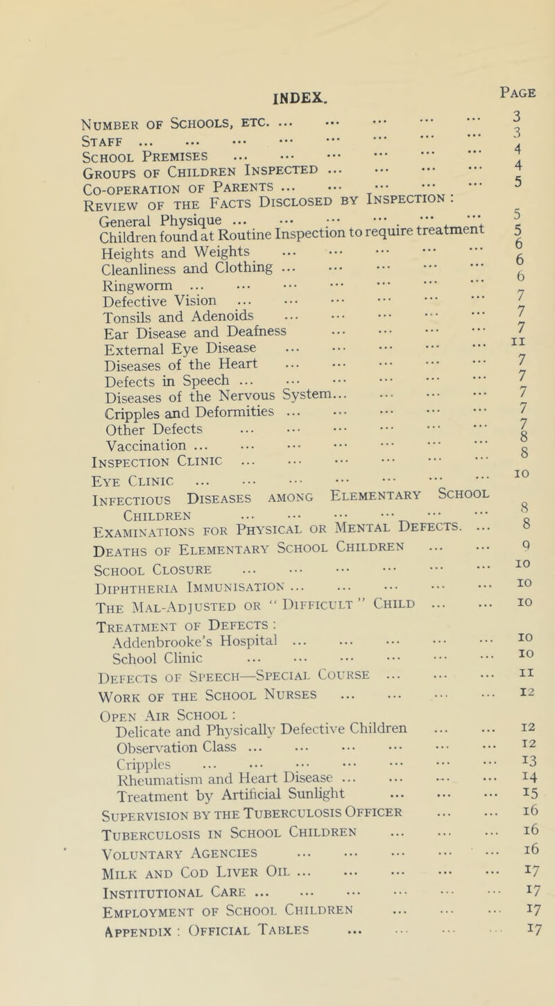 INDEX. Page Number of Schools, etc Staff School Premises Groups of Children Inspected Co-operation of Parents Review of the Facts Disclosed by Inspection : Children found at Routine Inspection to require treatment Heights and Weights Cleanliness and Clothing Ringworm Defective Vision Tonsils and Adenoids Ear Disease and Deafness External Eye Disease Diseases of the Heart Defects in Speech Diseases of the Nervous System Cripples and Deformities ... Other Defects Vaccination ... Inspection Clinic Eye Clinic Infectious Diseases among Elementary School Children Examinations for Physical or Mental Defects. ... Deaths of Elementary School Children School Closure Diphtheria Immunisation ... The Mal-Adjusted or “ Difficult ” Child ... Treatment of Defects : Addenbrooke’s Hospital ... School Clinic Defects of Speech—Special Course Work of the School Nurses Open Air School : Delicate and Physically Defective Children Observation Class ... Cripples ; Rheumatism and Heart Disease ... Treatment by Artificial Sunlight Supervision by the Tuberculosis Officer Tuberculosis in School Children Voluntary Agencies Milk and Cod Liver Oil Institutional Care Employment of School Children Appendix : Official Tables 3 3 4 4 5 5 5 6 6 6 7 7 7 ii 7 7 7 7 7 8 8 io 8 8 q IO IO IO IO 10 11 12 12 12 13 14 15 16 16 16 17 17 17 17